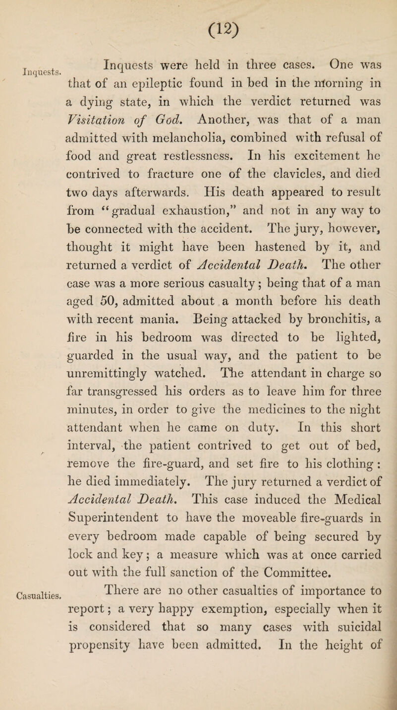 Inquests. Casualties. (12) Inquests were held in three cases. One was that of an epileptic found in bed in the morning in a dying state, in which the verdict returned was Visitation of God. Another, wTas that of a man admitted with melancholia, combined with refusal of food and great restlessness. In his excitement he contrived to fracture one of the clavicles, and died two days afterwards. His death appeared to result from “ gradual exhaustion,” and not in any way to be connected with the accident. The jury, however, thought it might have been hastened by it, and returned a verdict of Accidental Death. The other case was a more serious casualty ; being that of a man aged 50, admitted about a month before his death with recent mania. Being attacked by bronchitis, a lire in his bedroom was directed to be lighted, guarded in the usual way, and the patient to be unremittingly watched. The attendant in charge so far transgressed his orders as to leave him for three minutes, in order to give the medicines to the night attendant when he came on duty. In this short interval, the patient contrived to get out of bed, remove the fire-guard, and set fire to his clothing : he died immediately. The jury returned a verdict of Accidental Death. This case induced the Medical Superintendent to have the moveable fire-guards in every bedroom made capable of being secured by lock and key; a measure which was at once carried out with the full sanction of the Committee. There are no other casualties of importance to report; a very happy exemption, especially when it is considered that so many cases with suicidal propensity have been admitted. In the height of