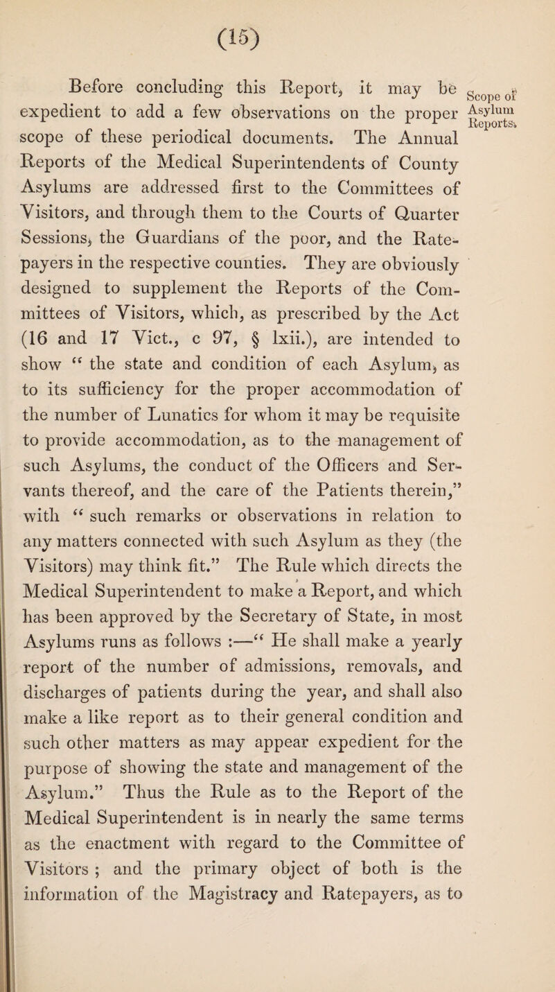 Before concluding this Report* it may be Scope expedient to add a few observations on the proper Asylum scope of these periodical documents. The Annual Reports of the Medical Superintendents of County Asylums are addressed first to the Committees of Visitors* and through them to the Courts of Quarter Sessions* the Guardians of the poor* and the Rate¬ payers in the respective counties. They are obviously designed to supplement the Reports of the Com¬ mittees of Visitors* which, as prescribed by the Act (16 and 17 Viet., c 97, § lxii.), are intended to show “ the state and condition of each Asylum* as to its sufficiency for the proper accommodation of the number of Lunatics for whom it may be requisite to provide accommodation, as to the management of such Asylums, the conduct of the Officers and Ser¬ vants thereof, and the care of the Patients therein,” with “ such remarks or observations in relation to any matters connected with such Asylum as they (the Visitors) may think fit.” The Rule which directs the Medical Superintendent to make a Report, and which has been approved by the Secretary of State, in most Asylums runs as follows :—“ He shall make a yearly report of the number of admissions, removals, and discharges of patients during the year, and shall also make a like report as to their general condition and such other matters as may appear expedient for the purpose of showing the state and management of the Asylum.” Thus the Rule as to the Report of the Medical Superintendent is in nearly the same terms as the enactment with regard to the Committee of Visitors ; and the primary object of both is the information of the Magistracy and Ratepayers, as to