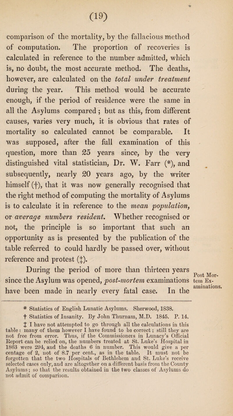 comparison of the mortality, by the fallacious method of computation. The proportion of recoveries is calculated in reference to the number admitted, which is, no doubt, the most accurate method. The deaths, however, are calculated on the total under treatment during the year. This method would be accurate enough, if the period of residence were the same in all the Asylums compared; but as this, from different causes, varies very much, it is obvious that rates of mortality so calculated cannot be comparable. It was supposed, after the full examination of this question, more than 25 years since, by the very distinguished vital statistician, Dr. W. Farr (*), and subsequently, nearly 20 years ago, by the writer himself (f), that it was now generally recognised that the right method of computing the mortality of Asylums is to calculate it in reference to the mean population, or average numbers resident. Whether recognised or not, the principle is so important that such an opportunity as is presented by the publication of the table referred to could hardly be passed over, without reference and protest (J). During the period of more than thirteen years since the Asylum was opened, post-mortem examinations have been made in nearly every fatal case. In the * Statistics of English Lunatic Asylums. Sherwood, 1838. f Statistics of Insanity. By John Thurnam, M.D. 1845. P. 14. J I have not attempted to go through all the calculations in this table : many of them however I have found to be correct; still they are not free from error. Thus, if the Commissioners in Lunacy’s Official Report can be relied on, the numbers treated at St. Luke’s Hospital in 1863 were 294, and the deaths 6 in number. This would give a per centage of 2, not of 8.7 per cent., as in the table. It must not be forgotten that the two Hospitals of Bethlehem and St. Luke’s receive selected cases only, and are altogether on a different basis from the County Asylums; so that the results obtained in the two classes of Asylums do not admit of comparison. Post Mor¬ tem Ex¬ aminations.