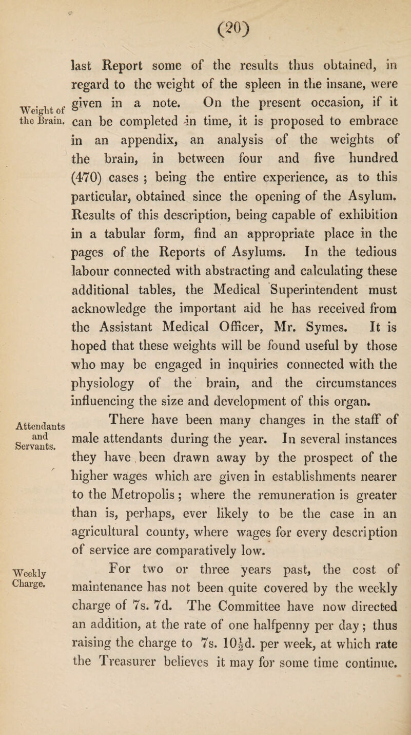 c (20) Weight of the Brain. Attendants and Servants. Weekly Charge. last Report some of the results thus obtained, in regard to the weight of the spleen in the insane, were given in a note. On the present occasion, if it can be completed in time, it is proposed to embrace in an appendix, an analysis of the weights of the brain, in between four and five hundred (470) cases ; being the entire experience, as to this particular, obtained since the opening of the Asylum. Results of this description, being capable of exhibition in a tabular form, find an appropriate place in the pages of the Reports of Asylums. In the tedious labour connected with abstracting and calculating these additional tables, the Medical Superintendent must acknowledge the important aid he has received from the Assistant Medical Officer, Mr. Symes. It is hoped that these weights will be found useful by those who may be engaged in inquiries connected with the physiology of the brain, and the circumstances influencing the size and development of this organ. There have been many changes in the staff of male attendants during the year. In several instances they have , been drawn away by the prospect of the higher wages which are given in establishments nearer to the Metropolis; where the remuneration is greater than is, perhaps, ever likely to be the case in an agricultural county, where wages for every description of service are comparatively low. For two or three years past, the cost of maintenance has not been quite covered by the weekly charge of 7s. 7d. The Committee have now directed an addition, at the rate of one halfpenny per day; thus raising the charge to 7s. lOJd. per week, at which rate the Treasurer believes it may for some time continue.