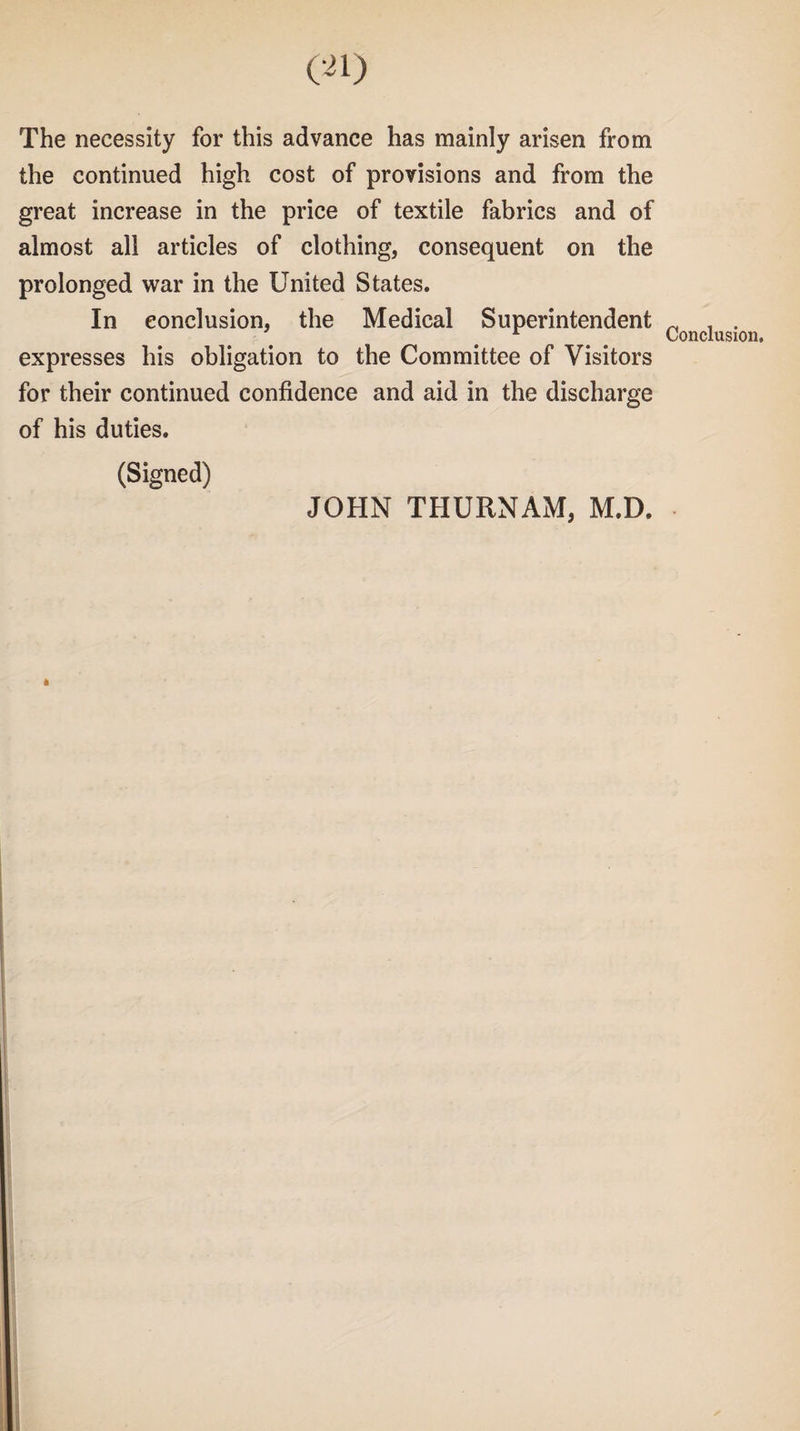 The necessity for this advance has mainly arisen from the continued high cost of provisions and from the great increase in the price of textile fabrics and of almost all articles of clothing, consequent on the prolonged war in the United States. In conclusion, the Medical Superintendent expresses his obligation to the Committee of Visitors for their continued confidence and aid in the discharge of his duties. (Signed) Conclusion. JOHN THURNAM, M.D.