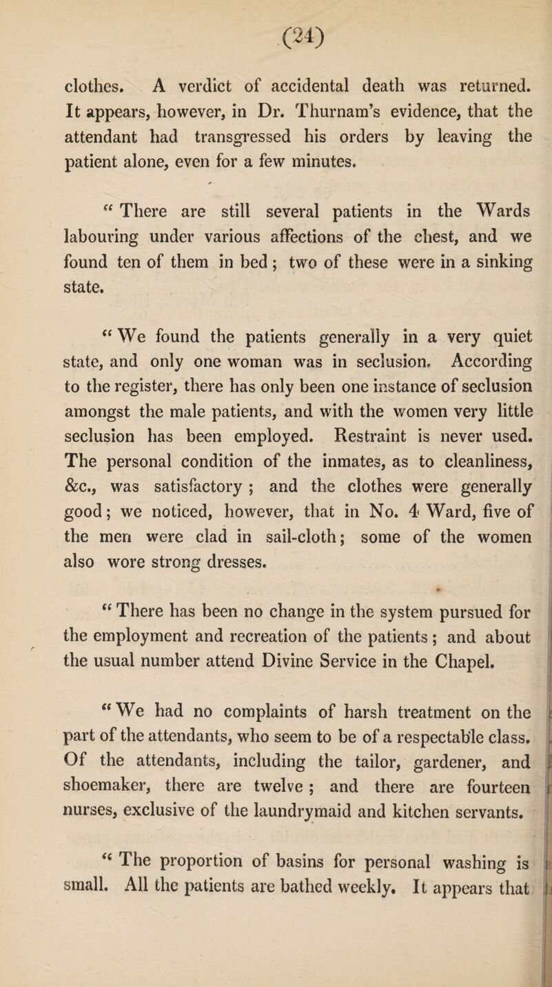 clothes. A verdict of accidental death was returned. It appears, however, in Dr. Thurnam’s evidence, that the attendant had transgressed his orders by leaving the patient alone, even for a few minutes. “ There are still several patients in the Wards labouring under various affections of the chest, and we found ten of them in bed ; two of these were in a sinking state. “ We found the patients generally in a very quiet state, and only one woman was in seclusion. According to the register, there has only been one instance of seclusion amongst the male patients, and with the women very little seclusion has been employed. Restraint is never used. The personal condition of the inmates, as to cleanliness, &c., was satisfactory ; and the clothes were generally good; we noticed, however, that in No. 4 Ward, five of the men were clad in sail-cloth; some of the women also wore strong dresses. “ There has been no change in the system pursued for the employment and recreation of the patients ; and about the usual number attend Divine Service in the Chapel. “We had no complaints of harsh treatment on the part of the attendants, who seem to be of a respectable class. Of the attendants, including the tailor, gardener, and , shoemaker, there are twelve; and there are fourteen j nurses, exclusive of the laundrymaid and kitchen servants. “ The proportion of basins for personal washing is i small. All the patients are bathed weekly. It appears that !