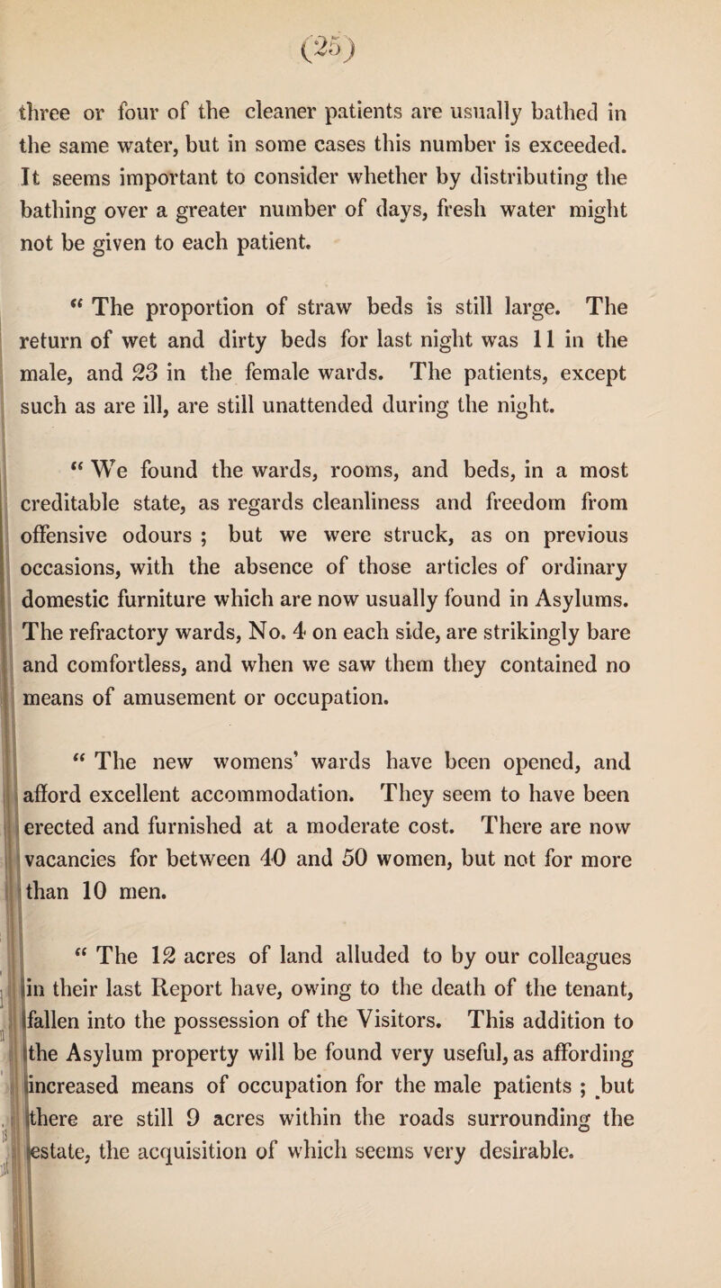 the same water, but in some cases this number is exceeded. It seems important to consider whether by distributing the bathing over a greater number of days, fresh water might not be given to each patient. “ The proportion of straw beds is still large. The return of wet and dirty beds for last night was 11 in the male, and 23 in the female wards. The patients, except such as are ill, are still unattended during the night.  We found the wards, rooms, and beds, in a most creditable state, as regards cleanliness and freedom from offensive odours ; but we were struck, as on previous occasions, with the absence of those articles of ordinary domestic furniture which are now usually found in Asylums. The refractory wards, No, 4 on each side, are strikingly bare and comfortless, and when we saw them they contained no means of amusement or occupation. “ The new womens’ wards have been opened, and afford excellent accommodation. They seem to have been erected and furnished at a moderate cost. There are now vacancies for between 40 and 50 women, but not for more than 10 men. “ The 12 acres of land alluded to by our colleagues in their last Report have, owing to the death of the tenant, fallen into the possession of the Visitors. This addition to the Asylum property will be found very useful, as affording increased means of occupation for the male patients ; but here are still 9 acres within the roads surrounding the state, the acquisition of which seems very desirable.