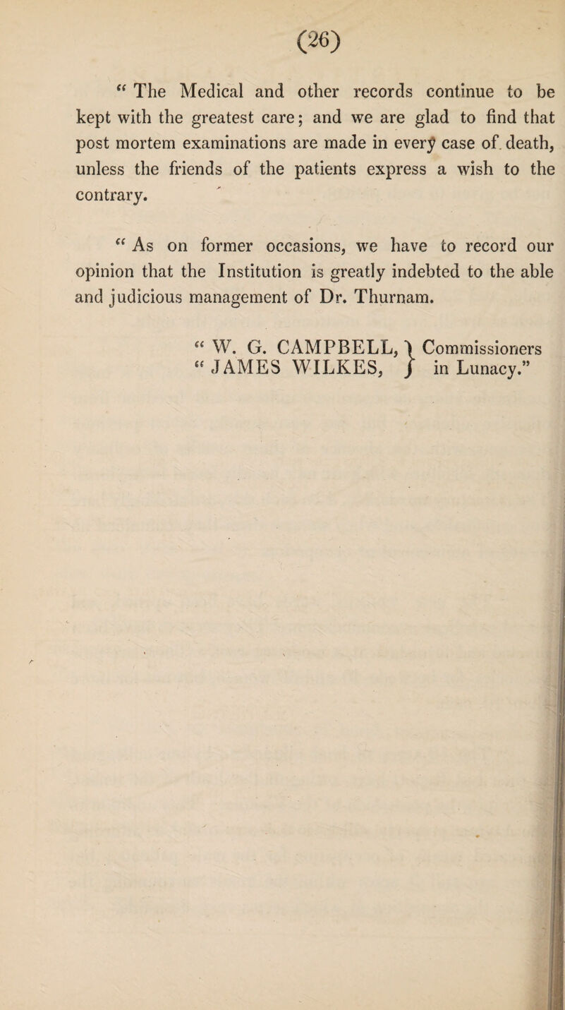 “ The Medical and other records continue to be kept with the greatest care; and we are glad to find that post mortem examinations are made in every case of death, unless the friends of the patients express a wish to the contrary. “ As on former occasions, we have to record our opinion that the Institution is greatly indebted to the able and judicious management of Dr. Thurnam. “ W. G. CAMPBELL, \ Commissioners “JAMES WILKES, J in Lunacy.”