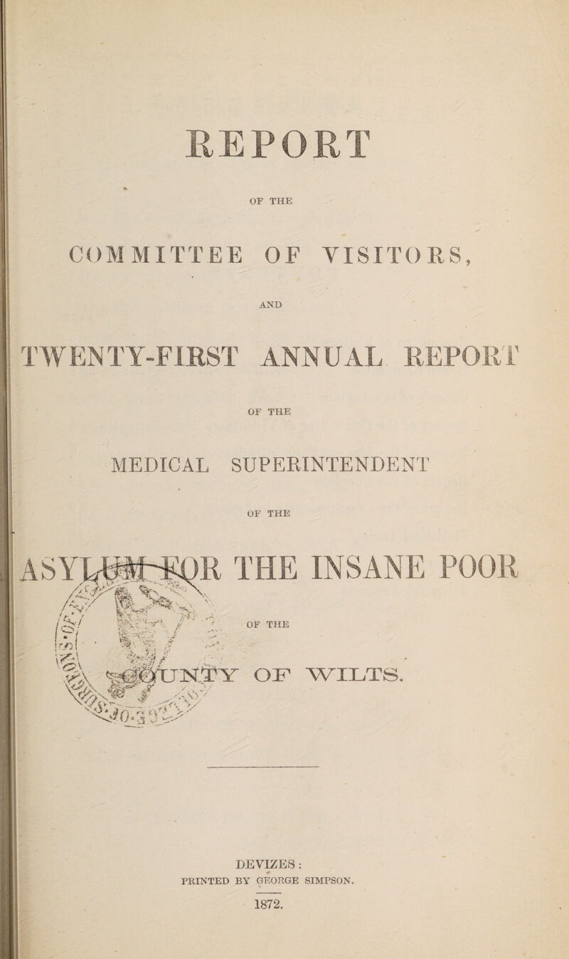 REPORT * OF THE COMMITTEE OF VISITORS, AND TWENTY-FIRST ANNUAL REPORT OF THE MEDICAL SUPERINTENDENT OF THE DEVIZES : PRINTED BY GEORGE SIMPSON. 1872,