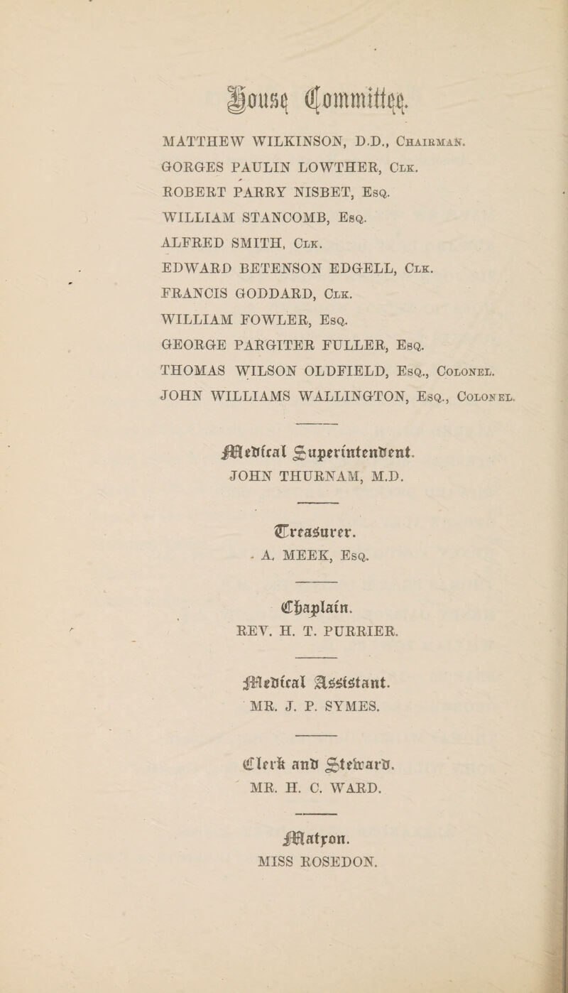 MATTHEW WILKINSON, D.D., Chairman. GORGES PAULIN LOWTHER, Clk. * ROBERT PARRY NISBET, Esq. WILLIAM STANCOMB, Esq. ALFRED SMITH, Clk. EDWARD BETENSON EDGELL, Clk. FRANCIS GODDARD, Clk. WILLIAM FOWLER, Esq. GEORGE PARGITER FULLER, Esq. THOMAS WILSON OLDFIELD, Esq., Colonel. JOHN WILLIAMS WALLINGTON, Esq., Colonel. JHcfttcal ^upertntenfcent JOHN THURNAM, M.D. Creagurcr. - A. MEEK, Esq. Cftaplatn. REY. H. T. PURRIER. ill gist cal H&stetant. MR. J. P. SYMES. £lerft anti £&tetoartt. MR. H. C. WARD. jftftatjron. MISS ROSEDON.