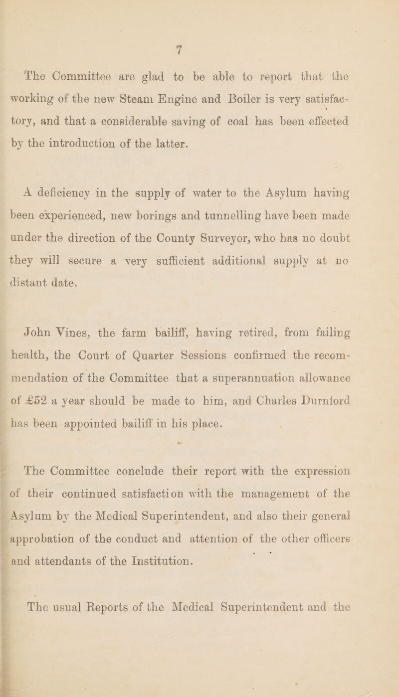 The Committee are glad to be able to report that the working of the new Steam Engine and Boiler is very satisfac- i tory, and that a considerable saving of coal has been effected by the introduction of the latter. A deficiency in the supply of water to the Asylum having been experienced, new borings and tunnelling have been made under the direction of the County Surveyor, who has no doubt they will secure a very sufficient additional supply at no distant date. John Vines, the farm bailiff, having retired, from failing health, the Court of Quarter Sessions confirmed the recom¬ mendation of the Committee that a superannuation allowance of £52 a year should be made to him, and Charles Burn ford has been appointed bailiff in his place. The Committee conclude their report with the expression of their continued satisfaction with the management of the Asylum by the Medical Superintendent, and also their general approbation of the conduct and attention of the other officers and attendants of the Institution. The usual Reports of the Medical Superintendent and the