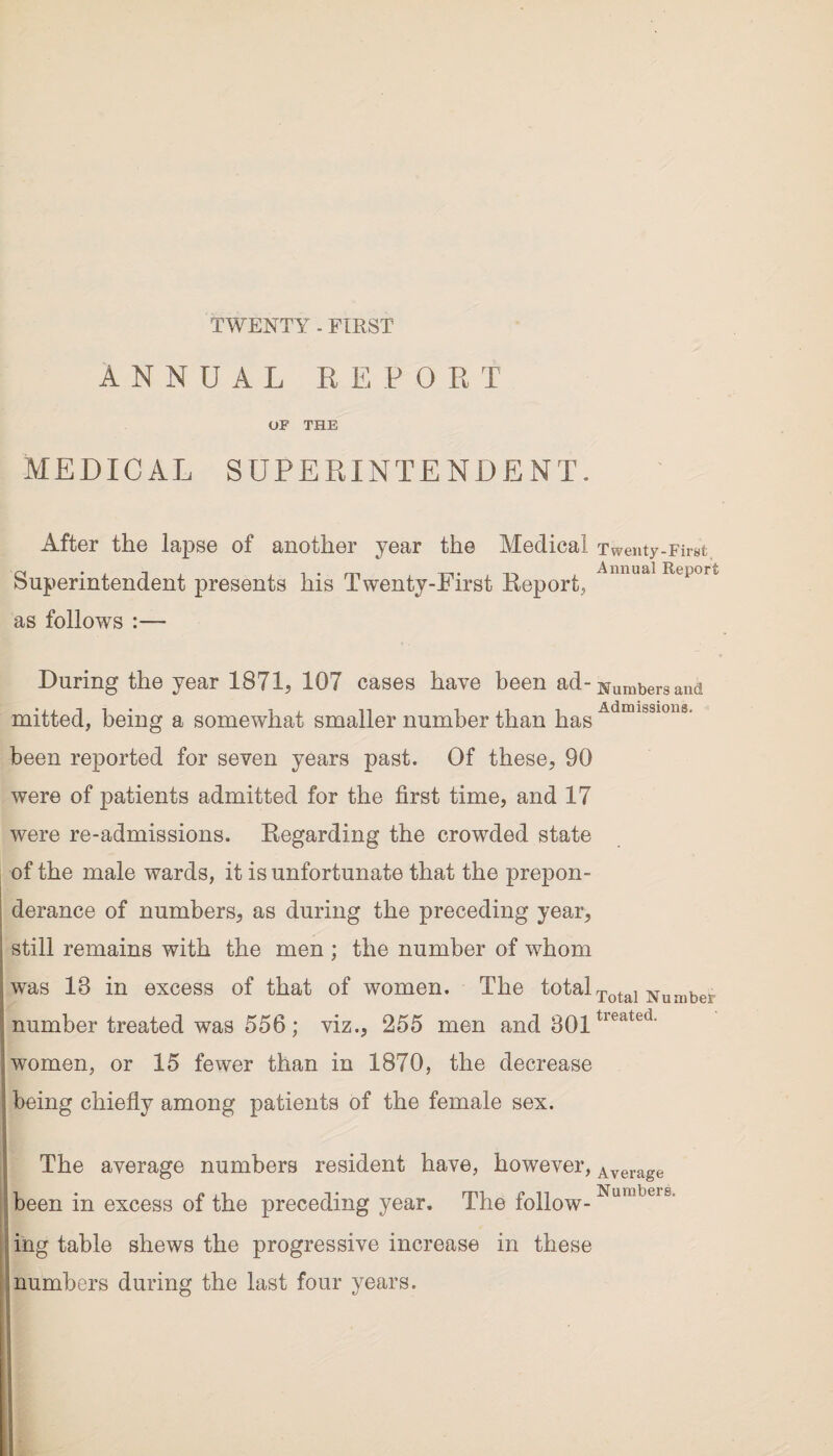 TWENTY - FIRST ANNUAL REPORT OF THE MEDICAL SUPERINTENDENT. After the lapse of another year the Medical Superintendent presents his Twenty-First Report, as follows :— Twenty-First Annual Report During the year 1871, 107 cases have been ad- Numbers and • i. i i • i , n i ii i Admissions, mxtted, being a somewhat smaller number than has been reported for seven years past. Of these, 90 were of patients admitted for the first time, and 17 were re-admissions. Regarding the crowded state of the male wards, it is unfortunate that the prepon¬ derance of numbers, as during the preceding year, still remains with the men ; the number of whom was 18 in excess of that of women. The totalTotal Number number treated was 556 ; viz., 255 men and 801tieated' women, or 15 fewer than in 1870, the decrease being chiefly among patients of the female sex. The average numbers resident have, however, Average been in excess of the preceding year. The follow-Numbere mg table shews the progressive increase in these numbers during the last four years.