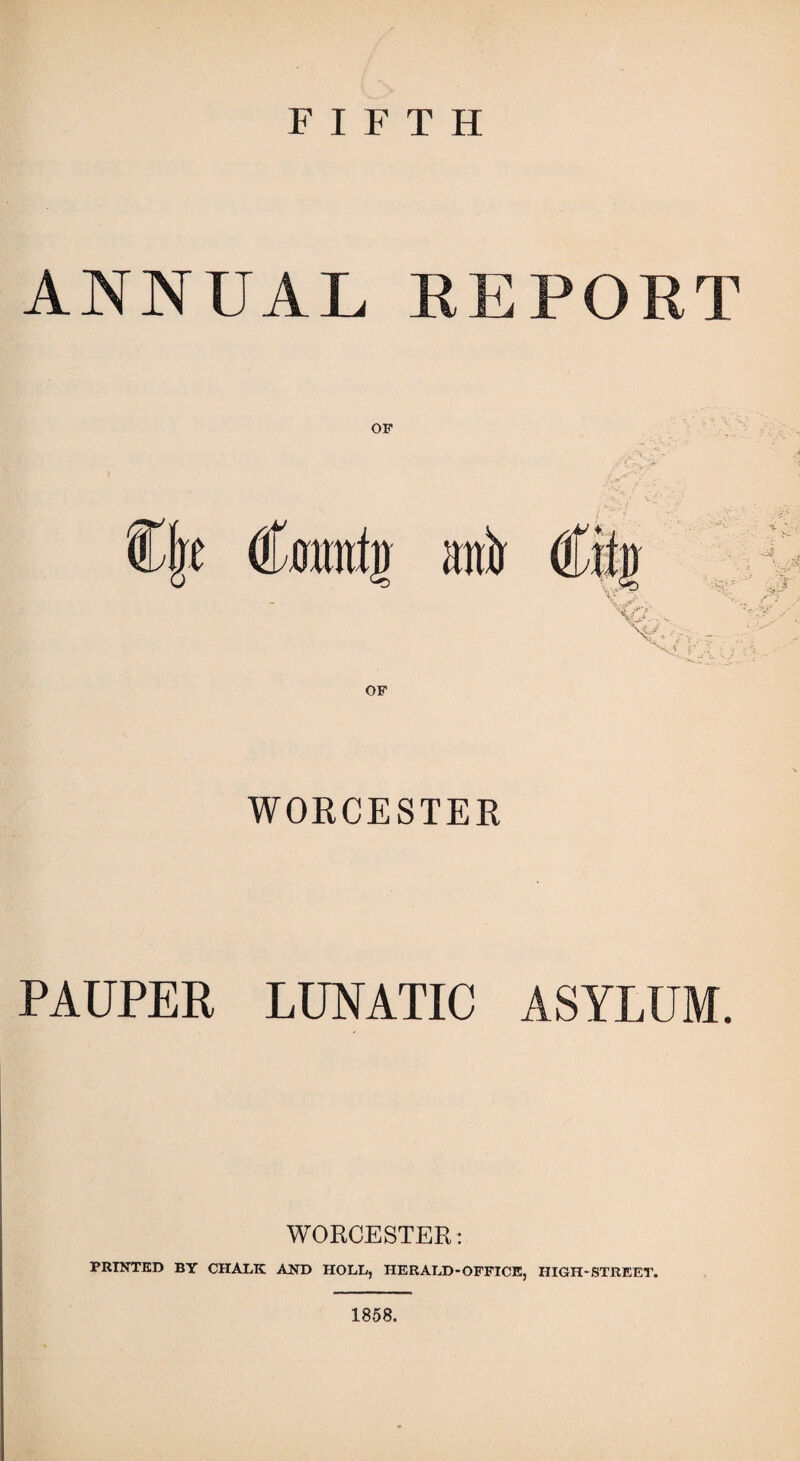 FIFTH ANNUAL REPORT OF OF WORCESTER PAUPER LUNATIC ASYLUM. WORCESTER: PRINTED BY CHALK AND HOLL, HERALD-OFFICE, HIGH-STREET. 1858.