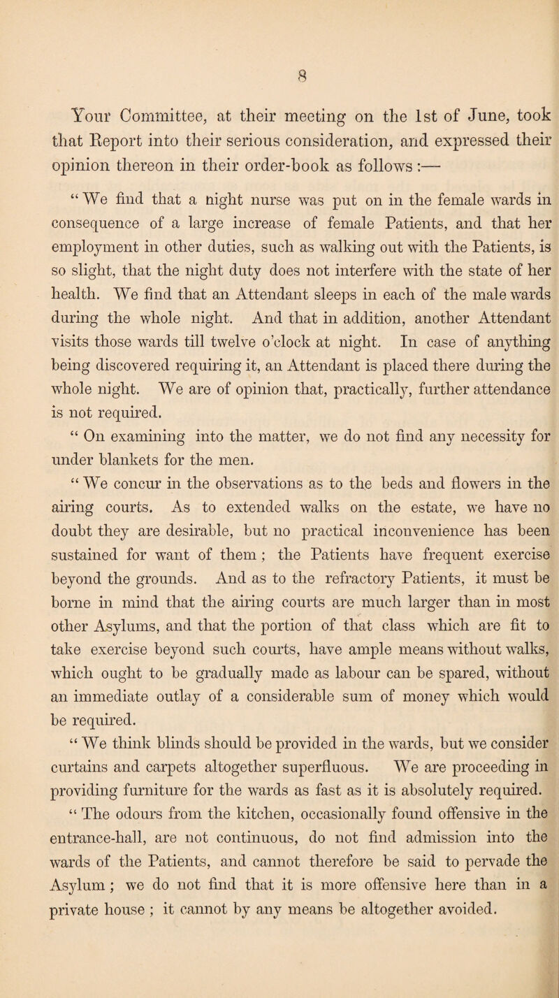 Your Committee, at their meeting on the 1st of June, took that Report into their serious consideration, and expressed their opinion thereon in their order-book as follows:— “We find that a night nurse was put on in the female wards in consequence of a large increase of female Patients, and that her employment in other duties, such as walking out with the Patients, is so slight, that the night duty does not interfere with the state of her health. We find that an Attendant sleeps in each of the male wards during the whole night. And that in addition, another Attendant visits those wards till twelve o’clock at night. In case of anything being discovered requiring it, an Attendant is placed there during the whole night. We are of opinion that, practically, further attendance is not required. “ On examining into the matter, we do not find any necessity for under blankets for the men. “We concur in the observations as to the beds and flowers in the airing courts. As to extended walks on the estate, we have no doubt they are desirable, but no practical inconvenience has been sustained for want of them; the Patients have frequent exercise beyond the grounds. And as to the refractory Patients, it must be borne in mind that the airing courts are much larger than in most other Asylums, and that the portion of that class which are fit to take exercise beyond such courts, have ample means without wTalks, which ought to be gradually made as labour can be spared, without an immediate outlay of a considerable sum of money which would be required. “We think blinds should be provided in the wards, but we consider curtains and carpets altogether superfluous. We are proceeding in providing furniture for the wards as fast as it is absolutely required. “ The odours from the kitchen, occasionally found offensive in the entrance-hall, are not continuous, do not find admission into the wards of the Patients, and cannot therefore be said to pervade the Asylum; we do not find that it is more offensive here than in a private house ; it cannot by any means be altogether avoided.