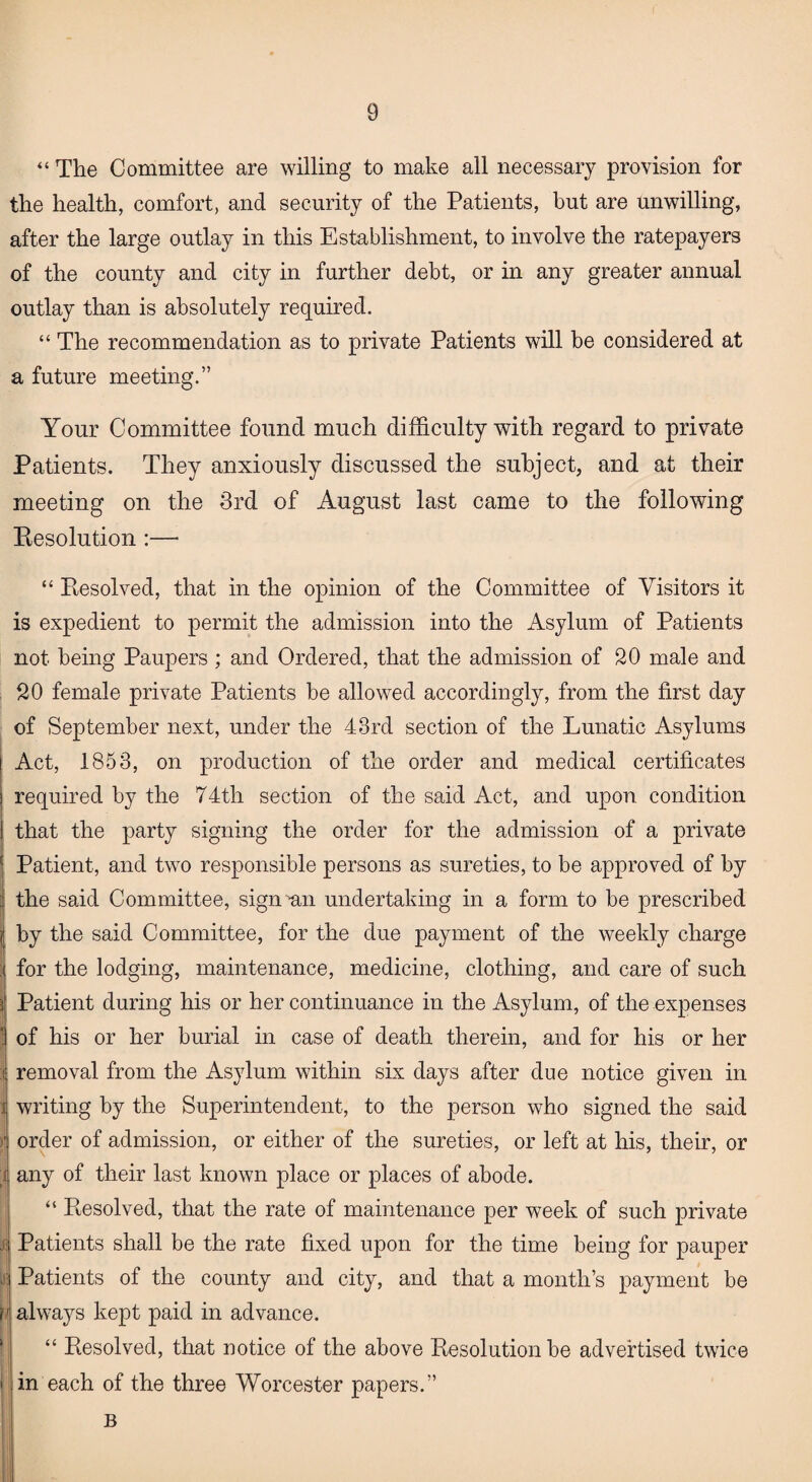 “ The Committee are willing to make all necessary provision for the health, comfort, and security of the Patients, but are unwilling, after the large outlay in this Establishment, to involve the ratepayers of the county and city in further debt, or in any greater annual outlay than is absolutely required. “ The recommendation as to private Patients will be considered at a future meeting.” Your Committee found much difficulty with regard to private Patients. They anxiously discussed the subject, and at their meeting on the 3rd of August last came to the following Eesolution:— “ Resolved, that in the opinion of the Committee of Visitors it is expedient to permit the admission into the Asylum of Patients not being Paupers ; and Ordered, that the admission of 20 male and 20 female private Patients be allowed accordingly, from the first day of September next, under the 43rd section of the Lunatic Asylums ! Act, 1853, on production of the order and medical certificates i required by the 74th section of the said Act, and upon condition that the party signing the order for the admission of a private Patient, and two responsible persons as sureties, to be approved of by : the said Committee, sign mi undertaking in a form to be prescribed by the said Committee, for the due payment of the weekly charge : for the lodging, maintenance, medicine, clothing, and care of such j Patient during his or her continuance in the Asylum, of the expenses of his or her burial in case of death therein, and for his or her removal from the Asylum within six days after due notice given in writing by the Superintendent, to the person who signed the said order of admission, or either of the sureties, or left at his, their, or any of their last known place or places of abode. “ Resolved, that the rate of maintenance per week of such private j; Patients shall be the rate fixed upon for the time being for pauper 1 Patients of the county and city, and that a month’s payment be always kept paid in advance. “ Resolved, that notice of the above Resolution be advertised twice i in each of the three Worcester papers.” B