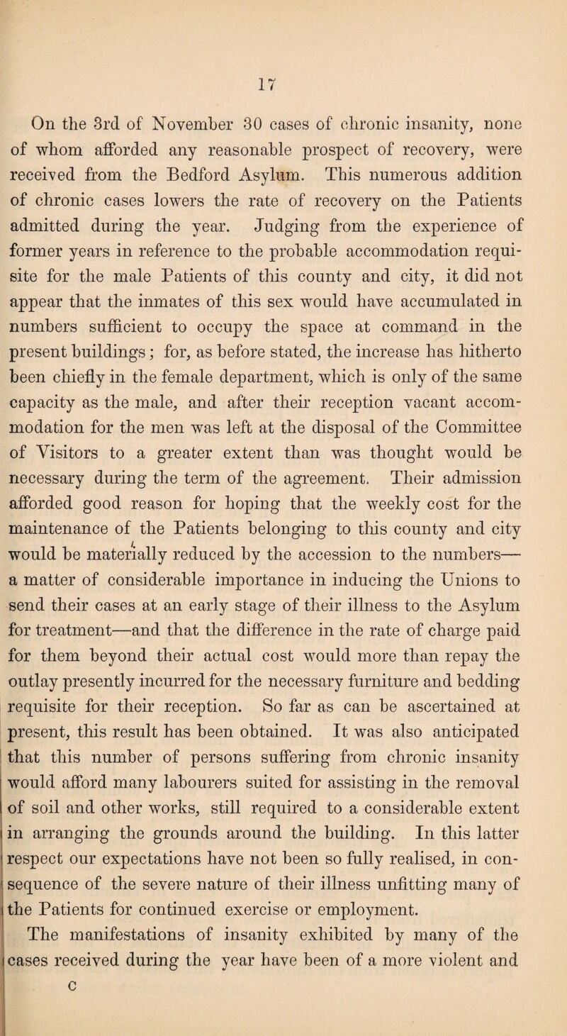 On the 3rd of November 30 cases of chronic insanity, none of whom afforded any reasonable prospect of recovery, were received from the Bedford Asylum. This numerous addition of chronic cases lowers the rate of recovery on the Patients admitted during the year. Judging from the experience of former years in reference to the probable accommodation requi¬ site for the male Patients of this county and city, it did not appear that the inmates of this sex would have accumulated in numbers sufficient to occupy the space at command in the present buildings; for, as before stated, the increase has hitherto been chiefly in the female department, which is only of the same capacity as the male, and after their reception vacant accom¬ modation for the men was left at the disposal of the Committee of Visitors to a greater extent than was thought would be necessary during the term of the agreement. Their admission afforded good reason for hoping that the weekly cost for the maintenance of the Patients belonging to this county and city would be materially reduced by the accession to the numbers— a matter of considerable importance in inducing the Unions to send their cases at an early stage of their illness to the Asylum for treatment—and that the difference in the rate of charge paid for them beyond their actual cost would more than repay the outlay presently incurred for the necessary furniture and bedding requisite for their reception. So far as can be ascertained at present, this result has been obtained. It was also anticipated that this number of persons suffering from chronic insanity would afford many labourers suited for assisting in the removal of soil and other works, still required to a considerable extent in arranging the grounds around the building. In this latter respect our expectations have not been so fully realised, in con¬ sequence of the severe nature of their illness unfitting many of the Patients for continued exercise or employment. The manifestations of insanity exhibited by many of the cases received during the year have been of a more violent and c