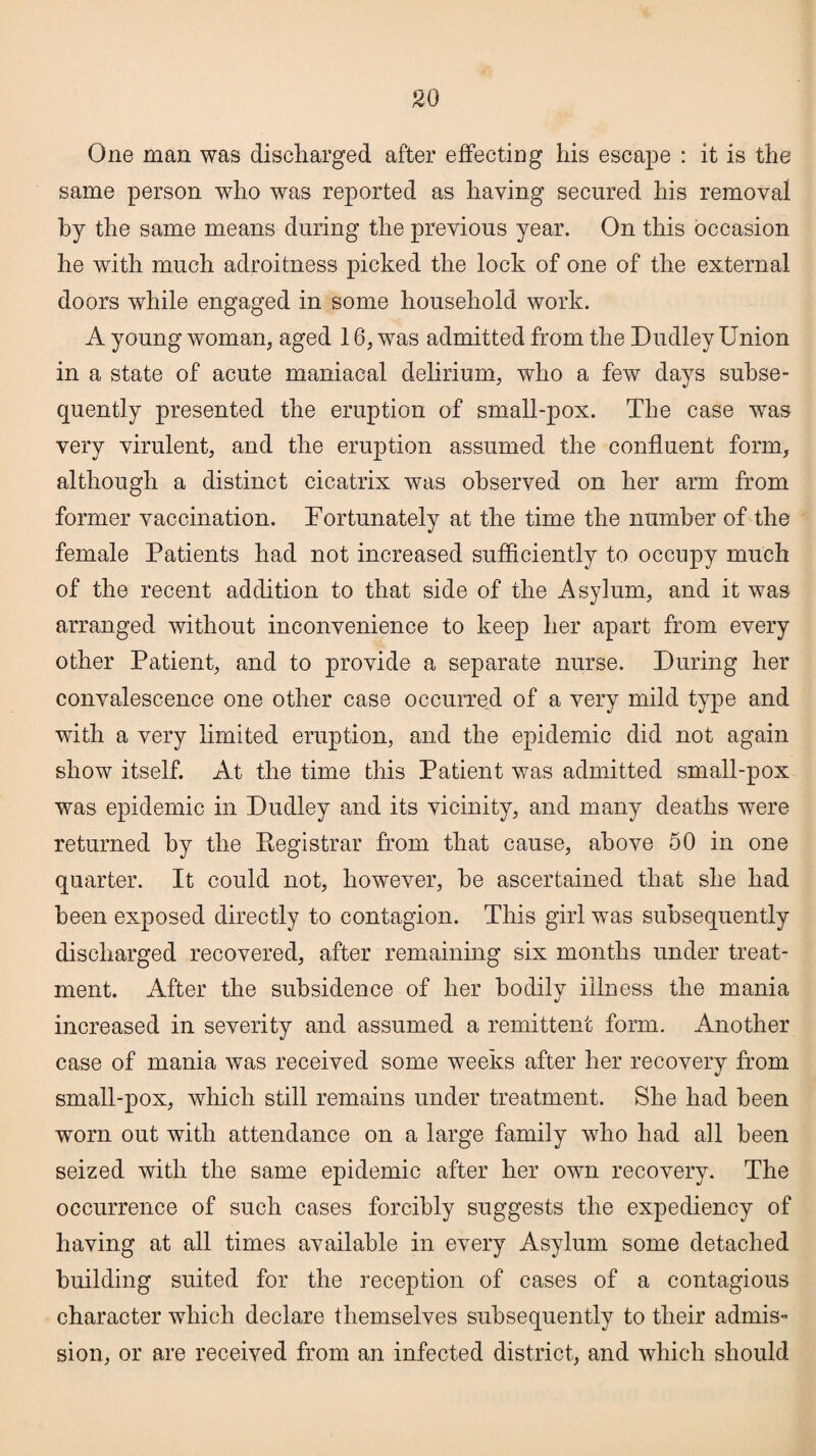 One man was discharged after effecting his escape : it is the same person who was reported as haying secured his removal by the same means during the previous year. On this occasion he with much adroitness picked the lock of one of the external doors while engaged in some household work. A young woman, aged 16, was admitted from the Dudley Union in a state of acute maniacal delirium, who a few days subse¬ quently presented the eruption of small-pox. The case was very virulent, and the eruption assumed the confluent form, although a distinct cicatrix was observed on her arm from former vaccination. Fortunately at the time the number of the female Patients had not increased sufficiently to occupy much of the recent addition to that side of the Asylum, and it was arranged without inconvenience to keep her apart from every other Patient, and to provide a separate nurse. During her convalescence one other case occurred of a very mild type and with a very limited eruption, and the epidemic did not again show itself. At the time this Patient was admitted small-pox was epidemic in Dudley and its vicinity, and many deaths were returned by the Registrar from that cause, above 50 in one quarter. It could not, however, be ascertained that she had been exposed directly to contagion. This girl wTas subsequently discharged recovered, after remaining six months under treat¬ ment. After the subsidence of her bodily illness the mania increased in severity and assumed a remittent form. Another case of mania was received some weeks after her recovery from small-pox, which still remains under treatment. She had been worn out with attendance on a large family who had all been seized with the same epidemic after her own recovery. The occurrence of such cases forcibly suggests the expediency of having at all times available in every Asylum some detached building suited for the reception of cases of a contagious character which declare themselves subsequently to their admis- sion, or are received from an infected district, and which should