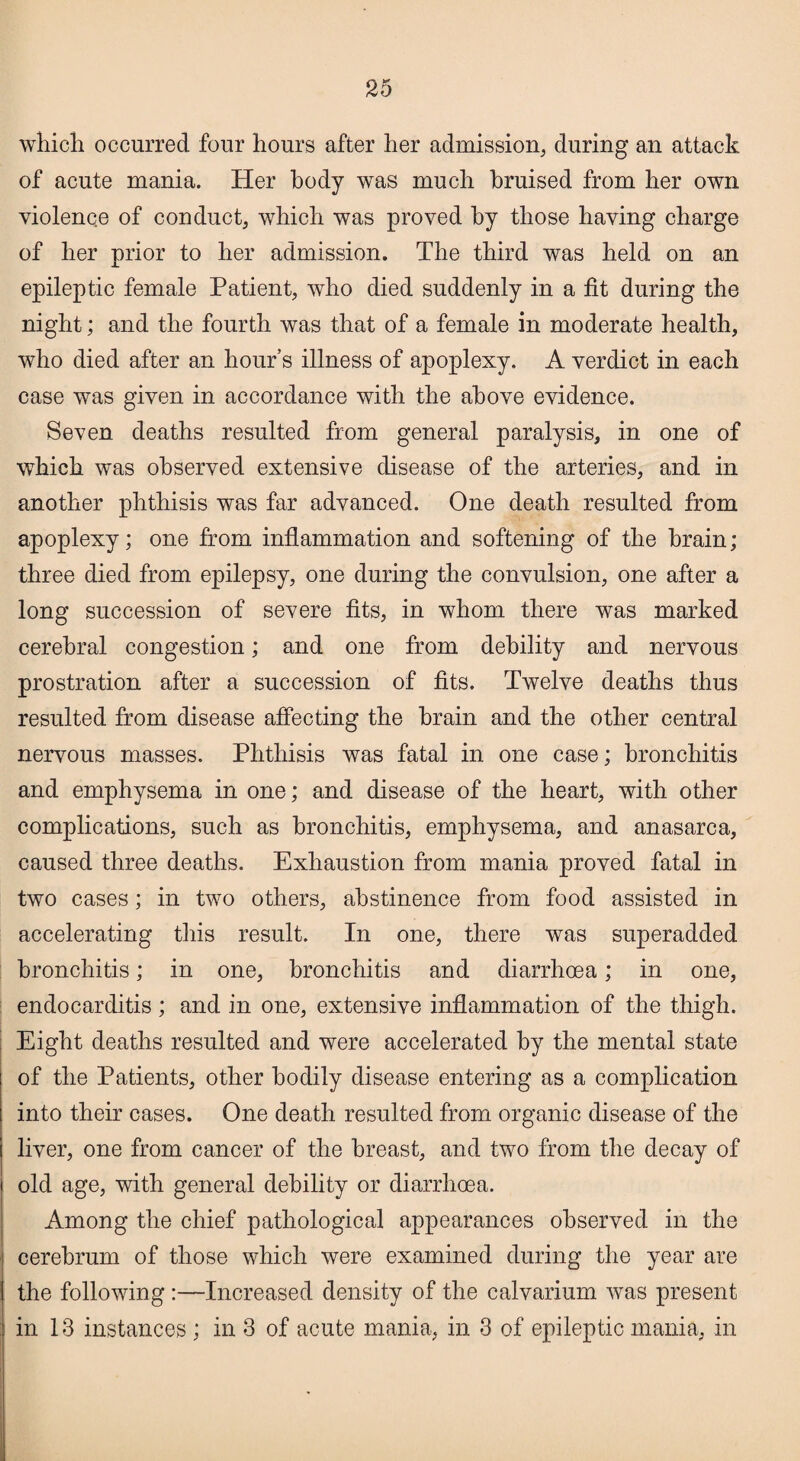 which occurred four hours after her admission, during an attack of acute mania. Her body was much bruised from her own violence of conduct, which was proved by those having charge of her prior to her admission. The third was held on an epileptic female Patient, who died suddenly in a fit during the night; and the fourth was that of a female in moderate health, who died after an hour’s illness of apoplexy. A verdict in each case was given in accordance with the above evidence. Seven deaths resulted from general paralysis, in one of which was observed extensive disease of the arteries, and in another phthisis was far advanced. One death resulted from apoplexy; one from inflammation and softening of the brain; three died from epilepsy, one during the convulsion, one after a long succession of severe fits, in whom there was marked cerebral congestion; and one from debility and nervous prostration after a succession of fits. Twelve deaths thus resulted from disease affecting the brain and the other central nervous masses. Phthisis was fatal in one case; bronchitis and emphysema in one; and disease of the heart, with other complications, such as bronchitis, emphysema, and anasarca, caused three deaths. Exhaustion from mania proved fatal in two cases; in two others, abstinence from food assisted in accelerating this result. In one, there was superadded bronchitis; in one, bronchitis and diarrhoea; in one, endocarditis ; and in one, extensive inflammation of the thigh. Eight deaths resulted and were accelerated by the mental state of the Patients, other bodily disease entering as a complication into their cases. One death resulted from organic disease of the liver, one from cancer of the breast, and two from the decay of old age, with general debility or diarrhoea. Among the chief pathological appearances observed in the cerebrum of those which were examined during the year are the following :—Increased density of the calvarium Avas present in 13 instances ; in 3 of acute mania, in 3 of epileptic mania, in