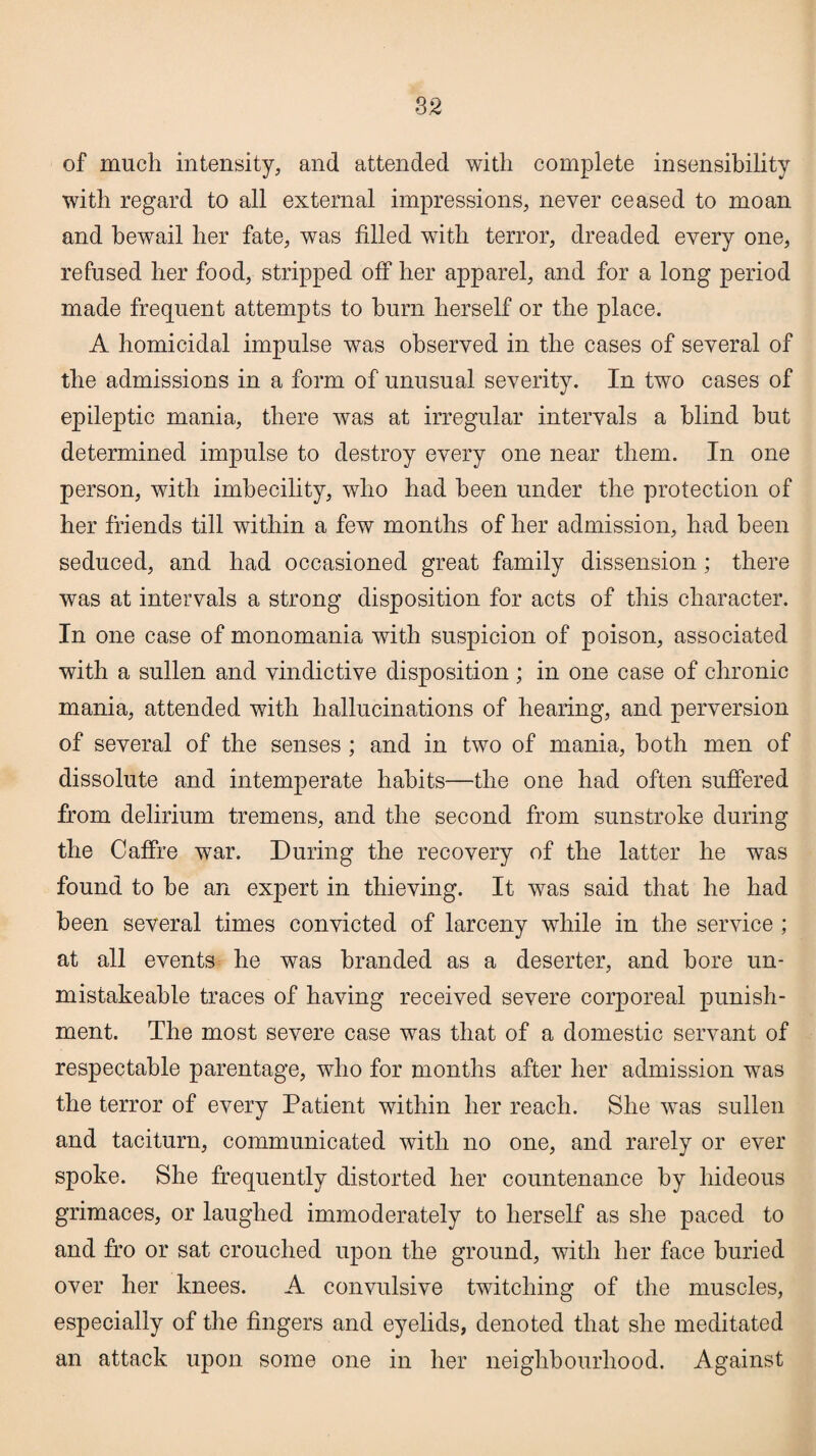 S2 of much intensity, and attended with complete insensibility with regard to all external impressions, never ceased to moan and bewail her fate, was filled with terror, dreaded every one, refused her food, stripped off her apparel, and for a long period made frequent attempts to burn herself or the place. A homicidal impulse was observed in the cases of several of the admissions in a form of unusual severity. In two cases of epileptic mania, there was at irregular intervals a blind hut determined impulse to destroy every one near them. In one person, with imbecility, who had been under the protection of her friends till within a few months of her admission, had been seduced, and had occasioned great family dissension; there was at intervals a strong disposition for acts of this character. In one case of monomania with suspicion of poison, associated with a sullen and vindictive disposition; in one case of chronic mania, attended with hallucinations of hearing, and perversion of several of the senses ; and in two of mania, both men of dissolute and intemperate habits—the one had often suffered from delirium tremens, and the second from sunstroke during the Caffre war. During the recovery of the latter he was found to be an expert in thieving. It was said that he had been several times convicted of larceny while in the service; at all events he was branded as a deserter, and bore un- mistakeable traces of having received severe corporeal punish¬ ment. The most severe case was that of a domestic servant of respectable parentage, who for months after her admission was the terror of every Patient within her reach. She was sullen and taciturn, communicated with no one, and rarely or ever spoke. She frequently distorted her countenance by hideous grimaces, or laughed immoderately to herself as she paced to and fro or sat crouched upon the ground, with her face buried over her knees. A convulsive twitching of the muscles, especially of the fingers and eyelids, denoted that she meditated an attack upon some one in her neighbourhood. Against