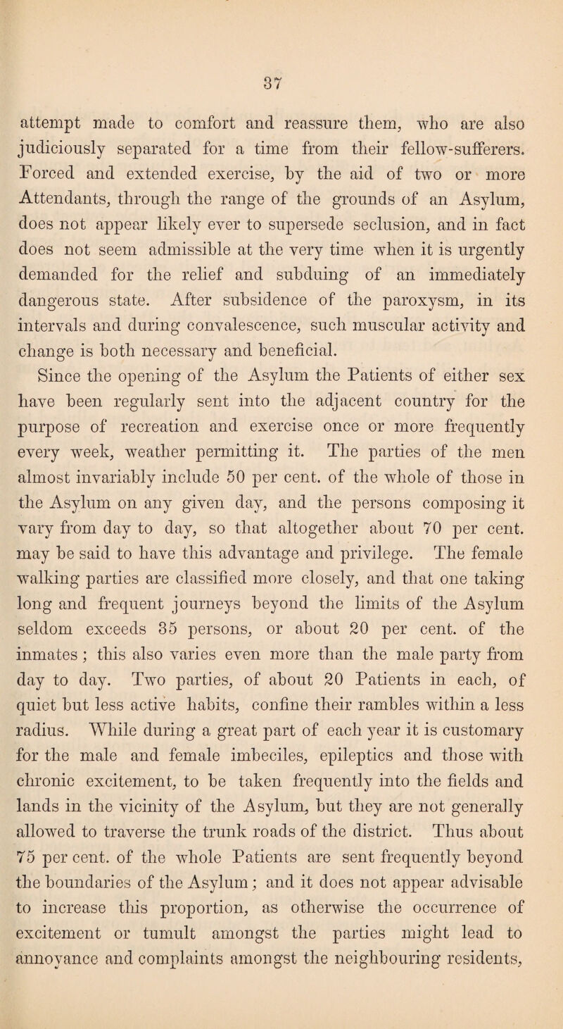 attempt made to comfort and reassure them, who are also judiciously separated for a time from their fellow-sufferers. Forced and extended exercise, by the aid of two or more Attendants, through the range of the grounds of an Asylum, does not appear likely ever to supersede seclusion, and in fact does not seem admissible at the very time when it is urgently demanded for the relief and subduing of an immediately dangerous state. After subsidence of the paroxysm, in its intervals and during convalescence, such muscular activity and change is both necessary and beneficial. Since the opening of the Asylum the Patients of either sex have been regularly sent into the adjacent country for the purpose of recreation and exercise once or more frequently every week, weather permitting it. The parties of the men almost invariably include 50 per cent, of the whole of those in the Asylum on any given day, and the persons composing it vary from day to day, so that altogether about 70 per cent, may he said to have this advantage and privilege. The female walking parties are classified more closely, and that one taking long and frequent journeys beyond the limits of the Asylum seldom exceeds 35 persons, or about 20 per cent, of the inmates; this also varies even more than the male party from day to day. Two parties, of about 20 Patients in each, of quiet but less active habits, confine their rambles within a less radius. While during a great part of each year it is customary for the male and female imbeciles, epileptics and those with chronic excitement, to be taken frequently into the fields and lands in the vicinity of the Asylum, but they are not generally allowed to traverse the trunk roads of the district. Thus about 75 percent, of the whole Patients are sent frequently beyond the boundaries of the Asylum; and it does not appear advisable to increase this proportion, as otherwise the occurrence of excitement or tumult amongst the parties might lead to annoyance and complaints amongst the neighbouring residents,