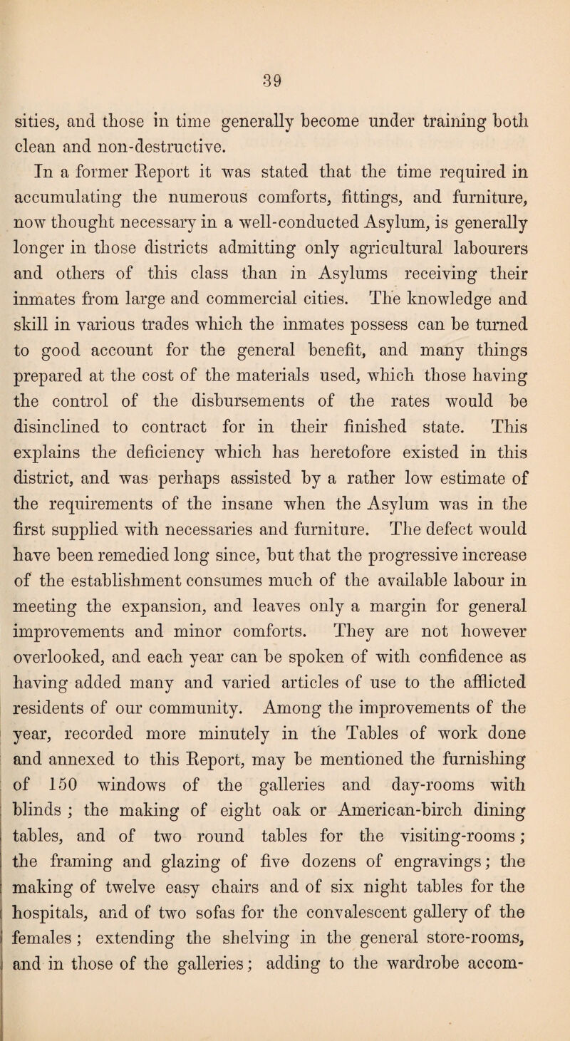 sities, and those in time generally become under training both clean and non-destructive. In a former Report it was stated that the time required in accumulating the numerous comforts, fittings, and furniture, now thought necessary in a well-conducted Asylum, is generally longer in those districts admitting only agricultural labourers and others of this class than in Asylums receiving their inmates from large and commercial cities. The knowledge and skill in various trades which the inmates possess can he turned to good account for the general benefit, and many things prepared at the cost of the materials used, which those having the control of the disbursements of the rates would he disinclined to contract for in their finished state. This explains the deficiency which has heretofore existed in this district, and was perhaps assisted by a rather low estimate of the requirements of the insane when the Asylum was in the first supplied with necessaries and furniture. The defect would have been remedied long since, hut that the progressive increase of the establishment consumes much of the available labour in meeting the expansion, and leaves only a margin for general improvements and minor comforts. They are not however overlooked, and each year can he spoken of with confidence as having added many and varied articles of use to the afflicted residents of our community. Among the improvements of the year, recorded more minutely in the Tables of work done and annexed to this Report, may he mentioned the furnishing of 150 windows of the galleries and day-rooms with blinds ; the making of eight oak or American-hirch dining tables, and of two round tables for the visiting-rooms; the framing and glazing of five dozens of engravings; the making of twelve easy chairs and of six night tables for the hospitals, and of two sofas for the convalescent gallery of the females; extending the shelving in the general store-rooms, and in those of the galleries; adding to the wardrobe accom-