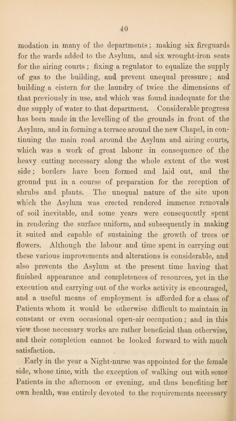 modation in many of the departments; making six fireguards for the wards added to the Asylum, and six wrought-iron seats for the airing courts; fixing a regulator to equalize the supply of gas to the building, and prevent unequal pressure; and building a cistern for the laundry of twice the dimensions of that previously in use, and which was found inadequate for the due supply of water to that department. Considerable progress has been made in the levelling of the grounds in front of the Asylum, and in forming a terrace around the new Chapel, in con¬ tinuing the main road around the Asylum and airing courts, which was a work of great labour in consequence of the heavy cutting necessary along the whole extent of the west side; borders have been formed and laid out, and the ground put in a course of preparation for the reception of shrubs and plants. The unequal nature of the site upon which the Asylum was erected rendered immense removals of soil inevitable, and some years were consequently spent in rendering the surface uniform, and subsequently in making it suited and capable of sustaining the growth of trees or flowers. Although the labour and time spent in carrying out these various improvements and alterations is considerable, and also prevents the Asylum at the present time having that finished appearance and completeness of resources, yet in the execution and carrying out of the works activity is encouraged, and a useful means of employment is afforded for a class of Patients whom it would be otherwise difficult to maintain in constant or even occasional open-air occupation; and in this view these necessary works are rather beneficial than otherwise, and their completion cannot be looked forward to with much satisfaction. Early in the year a Night-nurse was appointed for the female side, whose time, with the exception of walking out with some Patients in the afternoon or evening, and thus benefiting her own health, was entirely devoted to the requirements necessary