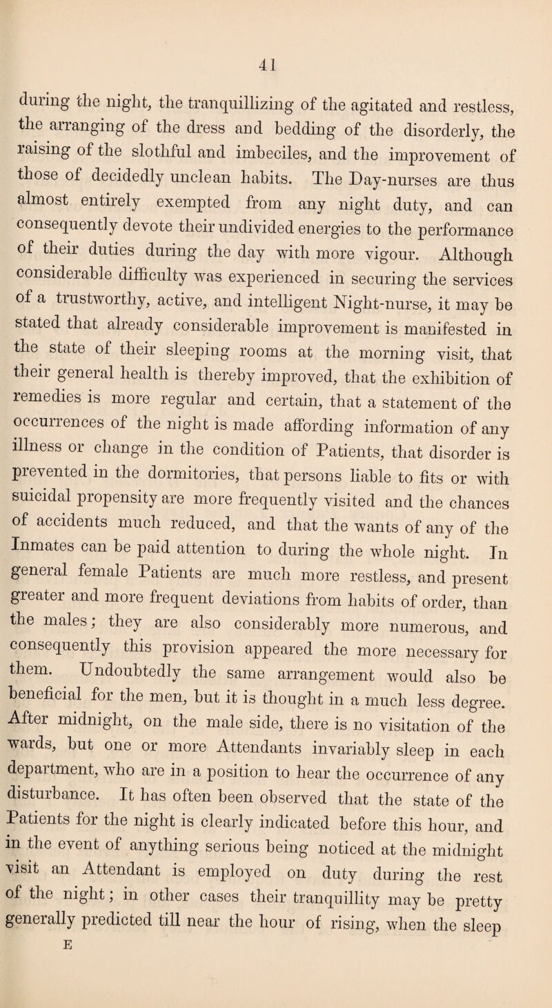 during the night, the tranquillizing of the agitated and restless, the arranging of the dress and bedding of the disorderly, the raising of the slothful and imbeciles, and the improvement of those of decidedly unclean habits. The Day-nurses are thus almost entirely exempted from any night duty, and can consequently devote their undivided energies to the performance of their duties during the day with more vigour. Although considerable difficulty was experienced in securing the services ot a trustworthy, active, and intelligent Night-nurse, it may he stated that already considerable improvement is manifested in the state of their sleeping rooms at the morning visit, that their general health is thereby improved, that the exhibition of remedies is more regular and certain, that a statement of the occurrences of the night is made affording information of any illness or change in the condition of Patients, that disorder is prevented in the dormitories, that persons liable to fits or with suicidal propensity are more frequently visited and the chances of accidents much reduced, and that the wants of any of the Inmates can he paid attention to during the whole night. In general female Patients are much more restless, and present greater and more frequent deviations from habits of order, than the males; they are also considerably more numerous, and consequently this provision appeared the more necessary for them. Undoubtedly the same arrangement would also be beneficial for the men, but it is thought in a much less degree. After midnight, on the male side, there is no visitation of the wards, but one or more Attendants invariably sleep in each department, who are in a position to hear the occurrence of any disturbance. It has often been observed that the state of the Patients for the night is clearly indicated before this hour, and m the event of anything serious being noticed at the midnight visit an Attendant is employed on duty during the rest of the night, in other cases their tranquillity may be pretty generally predicted till near the hour of rising, when the sleep E