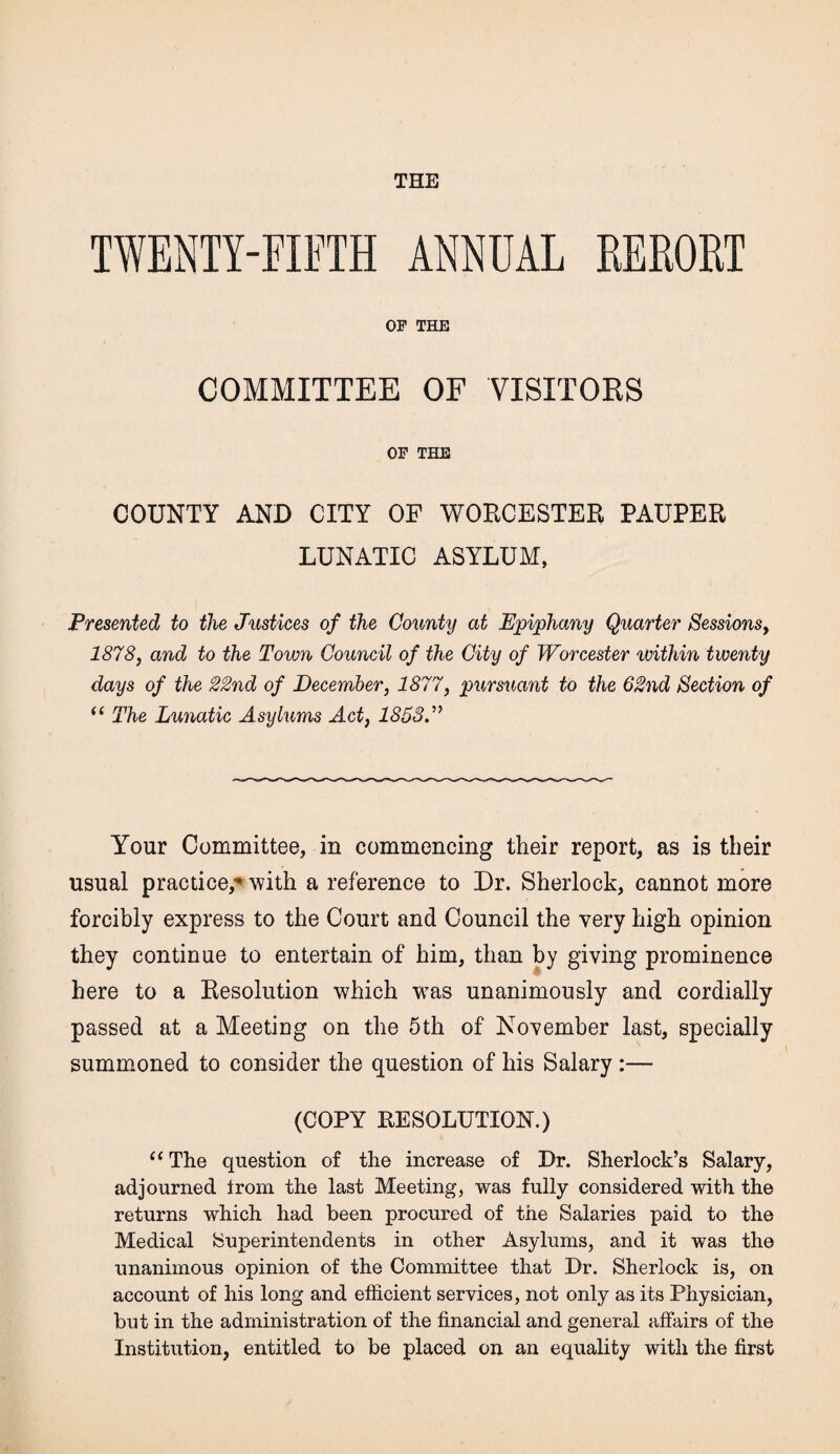 THE TWENTY-FIFTH ANNUAL RERORT OF THE COMMITTEE OF VISITORS OF THE COUNTY AND CITY OF WORCESTER PAUPER LUNATIC ASYLUM, Presented to the Justices of the County at Epiphany Quarter Sessions, 1878, and to the Town Council of the City of Worcester within twenty days of the 22nd of December, 1877, pursuant to the 62nd Section of “ The Lunatic Asylums Act, 1853J Your Committee, in commencing their report, as is their usual practice,* with a reference to Dr. Sherlock, cannot more forcibly express to the Court and Council the very high opinion they continue to entertain of him, than by giving prominence here to a Resolution which was unanimously and cordially passed at a Meeting on the 5th of November last, specially summoned to consider the question of his Salary :— (COPY RESOLUTION.) “The question of the increase of Dr. Sherlock’s Salary, adjourned from the last Meeting, was fully considered with the returns which had been procured of the Salaries paid to the Medical Superintendents in other Asylums, and it was the unanimous opinion of the Committee that Dr. Sherlock is, on account of his long and efficient services, not only as its Physician, but in the administration of the financial and general affairs of the Institution, entitled to be placed on an equality with the first