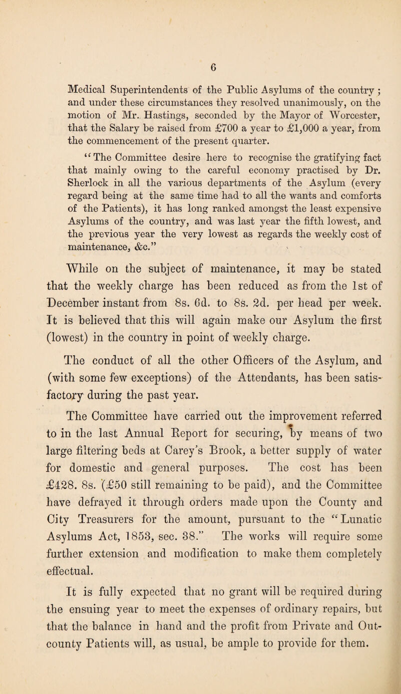 Medical Superintendents of the Public Asylums of the country ; and under these circumstances they resolved unanimously, on the motion of Mr. Hastings, seconded by the Mayor of Worcester, that the Salary be raised from £700 a year to £1,000 a year, from the commencement of the present quarter. u The Committee desire here to recognise the gratifying fact that mainly owing to the careful economy practised by Dr. Sherlock in all the various departments of the Asylum (every regard being at the same time had to all the wants and comforts of the Patients), it has long ranked amongst the least expensive Asylums of the country, and was last year the fifth lowest, and the previous year the very lowest as regards the weekly cost of maintenance, &c.” While on the subject of maintenance, it may be stated that the weekly charge has been reduced as from the 1st of December instant from 8s. 6d. to 8s. 2d. per head per week. It is believed that this will again make our Asylum the first (lowest) in the country in point of weekly charge. The conduct of all the other Officers of the Asylum, and (with some few exceptions) of the Attendants, has been satis¬ factory during the past year. The Committee have carried out the improvement referred to in the last Annual Report for securing, by means of two large filtering beds at Carey’s Brook, a better supply of water for domestic and general purposes. The cost has been £428. 8s. (£50 still remaining to he paid), and the Committee have defrayed it through orders made upon the County and City Treasurers for the amount, pursuant to the “Lunatic Asylums Act, 1853, sec. 38.” The works will require some further extension and modification to make them completely effectual. It is fully expected that no grant will be required during the ensuing year to meet the expenses of ordinary repairs, but that the balance in hand and the profit from Private and Out- county Patients will, as usual, be ample to provide for them.