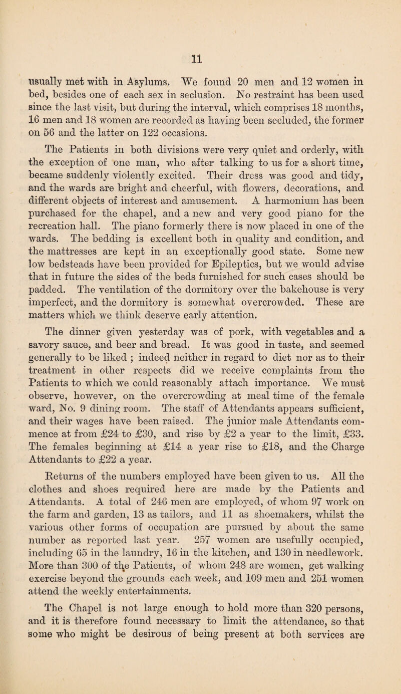 usually met with in Asylums. We found 20 men and 12 women in bed, besides one of each sex in seclusion. No restraint has been used since the last visit, but during the interval, which comprises 18 months, 16 men and 18 women are recorded as having been secluded, the former on 58 and the latter on 122 occasions. The Patients in both divisions were very quiet and orderly, with the exception of one man, who after talking to us for a short time, became suddenly violently excited. Their dress was good and tidy, and the wards are bright and cheerful, with flowers, decorations, and different objects of interest and amusement. A harmonium has been purchased for the chapel, and a new and very good piano for the recreation hall. The piano formerly there is now placed in one of the wards. The bedding is excellent both in quality and condition, and the mattresses are kept in an exceptionally good state. Some new low bedsteads have been provided for Epileptics, but we would advise that in future the sides of the beds furnished for such cases should be padded. The ventilation of the dormitory over the bakehouse is very imperfect, and the dormitory is somewhat overcrowded. These are matters which we think deserve early attention. The dinner given yesterday was of pork, with vegetables and a savory sauce, and beer and bread. It was good in taste, and seemed generally to be liked ; indeed neither in regard to diet nor as to their treatment in other respects did we receive complaints from the Patients to which we could reasonably attach importance. We must observe, however, on the overcrowding at meal time of the female ward, No. 9 dining room. The staff of Attendants appears sufficient, and their wages have been raised. The junior male Attendants com¬ mence at from £24 to £30, and rise by £2 a year to the limit, £33. The females beginning at £14 a year rise to £18, and the Charge Attendants to £22 a year. Returns of the numbers employed have been given to us. All the clothes and shoes required here are made by the Patients and Attendants. A total of 246 men are employed, of whom 97 work on the farm and garden, 13 as tailors, and 11 as shoemakers, whilst the various other forms of occupation are pursued by about the same number as reported last year. 257 women are usefully occupied, including 65 in the laundry, 16 in the kitchen, and 130 in needlework. More than 300 of the Patients, of whom 248 are women, get walking exercise beyond the grounds each week, and 109 men and 251 women attend the weekly entertainments. The Chapel is not large enough to hold more than 320 persons, and it is therefore found necessary to limit the attendance, so that some who might be desirous of being present at both services are