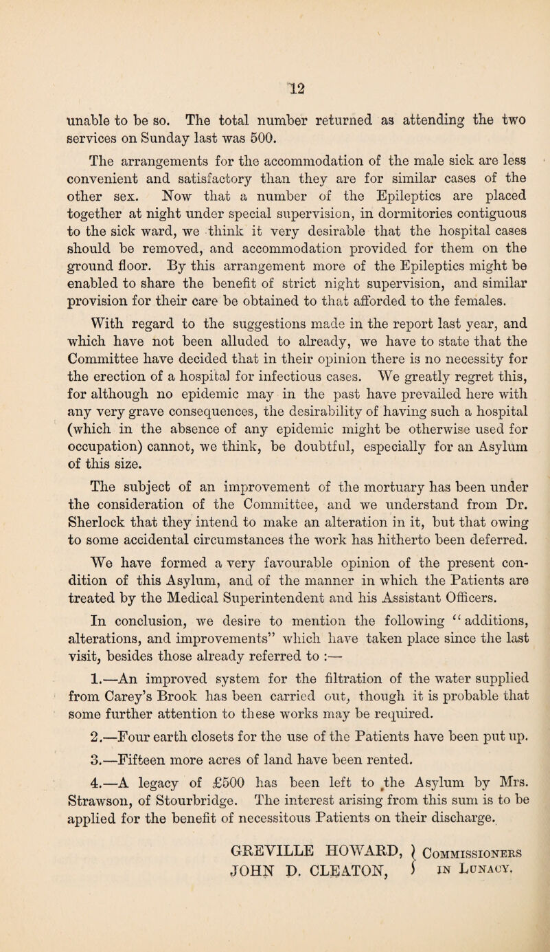 unable to be so. The total number returned as attending the two services on Sunday last was 500. The arrangements for the accommodation of the male sick are less convenient and satisfactory than they are for similar cases of the other sex. Now that a number of the Epileptics are placed together at night under special supervision, in dormitories contiguous to the sick ward, we think it very desirable that the hospital cases should be removed, and accommodation provided for them on the ground floor. By this arrangement more of the Epileptics might be enabled to share the benefit of strict night supervision, and similar provision for their care be obtained to that afforded to the females. With regard to the suggestions made in the report last year, and which have not been alluded to already, we have to state that the Committee have decided that in their opinion there is no necessity for the erection of a hospital for infectious cases. We greatly regret this, for although no epidemic may in the past have prevailed here with any very grave consequences, the desirability of having such a hospital (which in the absence of any epidemic might be otherwise used for occupation) cannot, we think, be doubtful, especially for an Asylum of this size. The subject of an improvement of the mortuary has been under the consideration of the Committee, and we understand from Dr. Sherlock that they intend to make an alteration in it, but that owing to some accidental circumstances the work has hitherto been deferred. We have formed a very favourable opinion of the present con¬ dition of this Asylum, and of the manner in which the Patients are treated by the Medical Superintendent and his Assistant Officers. In conclusion, we desire to mention the following “ additions, alterations, and improvements” which have taken place since the last visit, besides those already referred to :— 1. —An improved system for the filtration of the water supplied from Carey’s Brook has been carried out, though it is probable that some further attention to these works may be required. 2. —Four earth closets for the use of the Patients have been put up. 3. —Fifteen more acres of land have been rented. 4. —A legacy of £500 has been left to #the Asylum by Mrs. Strawson, of Stourbridge. The interest arising from this sum is to be applied for the benefit of necessitous Patients on their discharge. GREVILLE HOWARD, \ Commissioners JOHN D. CLFATON, i in Lunacy.