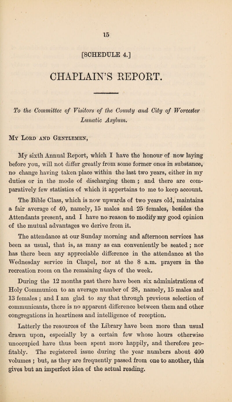 [SCHEDULE 4.] CHAPLAIN’S REPORT. To the Committee of Visitors of the County and City of Worcester Lunatic Asylum. My Lord and Gentlemen, My sixth Annual Deport, which I have the honour of now laying before you, will not differ greatly from some former ones in substance, no change having taken place within the last two years, either in my duties or in the mode of discharging them ; and there are com¬ paratively few statistics of which it appertains to me to keep account. The Bible Class, which is now upwards of two years old, maintains a fair average of 40, namely, 15 males and 25 females, besides the Attendants present, and I have no reason to modify my good opinion of the mutual advantages we derive from it. The attendance at our Sunday morning and afternoon services has been as usual, that is, as many as can conveniently be seated; nor has there been any appreciable difference in the attendance at the Wednesday service in Chapel, nor at the 8 a.m. prayers in the recreation room on the remaining days of the week. During the 12 months past there have been six administrations of Holy Communion to an average number of 28, namely, 15 males and 13 females ; and I am glad to say that through previous selection of communicants, there is no apparent difference between them and other congregations in heartiness and intelligence of reception. Latterly the resources of the Library have been more than usual drawn upon, especially by a certain few whose hours otherwise unoccupied have thus been spent more happily, and therefore pro¬ fitably. The registered issue during the year numbers about 400 volumes ; but, as they are frequently passed from one to another, this gives but an imperfect idea of the actual reading.