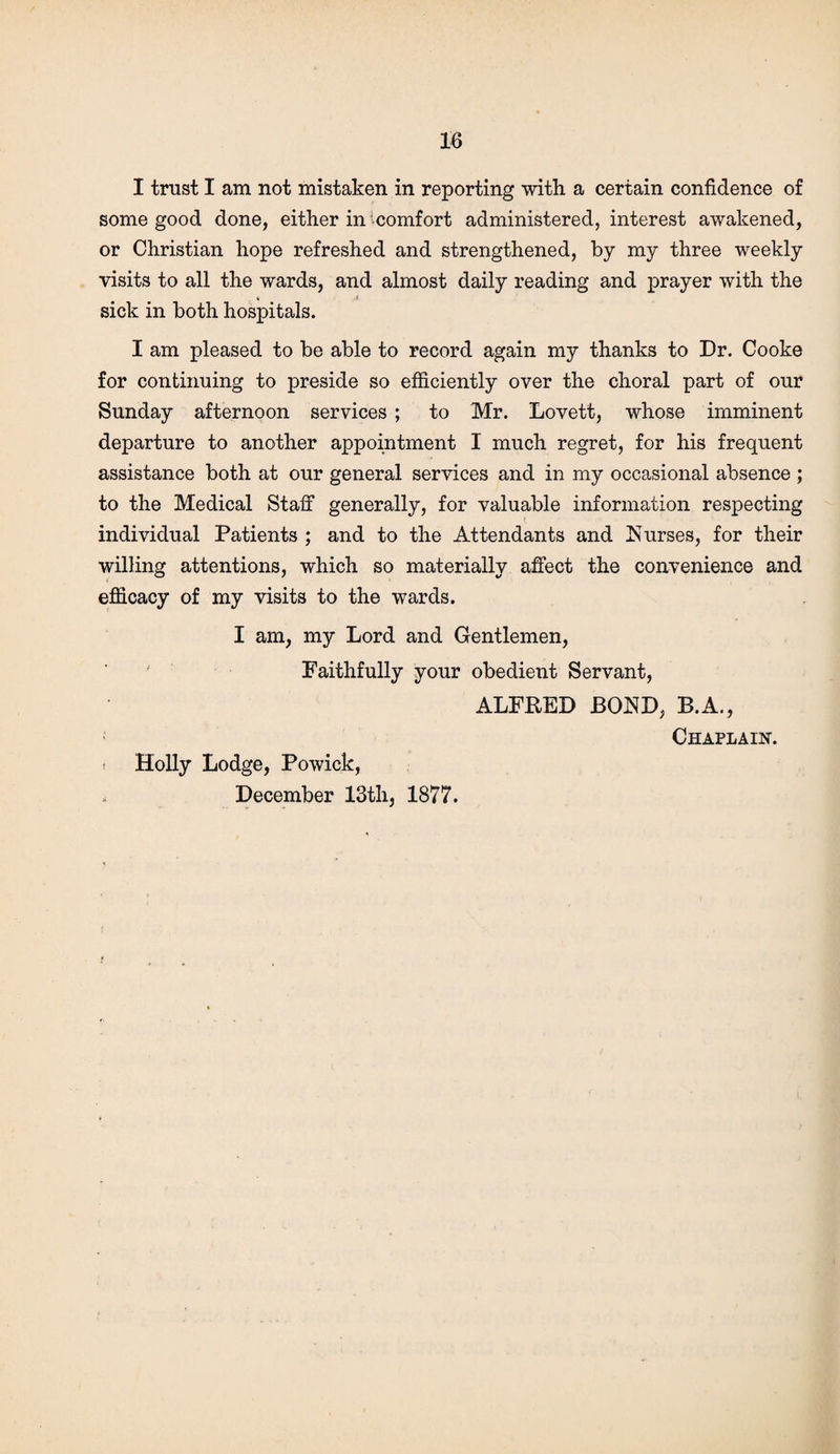 I trust I am not mistaken in reporting with a certain confidence of some good done, either in ^comfort administered, interest awakened, or Christian hope refreshed and strengthened, by my three weekly visits to all the wards, and almost daily reading and prayer with the « < sick in both hospitals. I am pleased to be able to record again my thanks to Dr. Cooke for continuing to preside so efficiently over the choral part of our Sunday afternoon services ; to Mr. Lovett, whose imminent departure to another appointment I much regret, for his frequent assistance both at our general services and in my occasional absence ; to the Medical Staff generally, for valuable information respecting individual Patients ; and to the Attendants and Nurses, for their willing attentions, which so materially affect the convenience and efficacy of my visits to the wards. I am, my Lord and Gentlemen, Faithfully your obedient Servant, ALFRED BOND, B.A., Chaplain. i Holly Lodge, Powick, December 13th, 1877. t