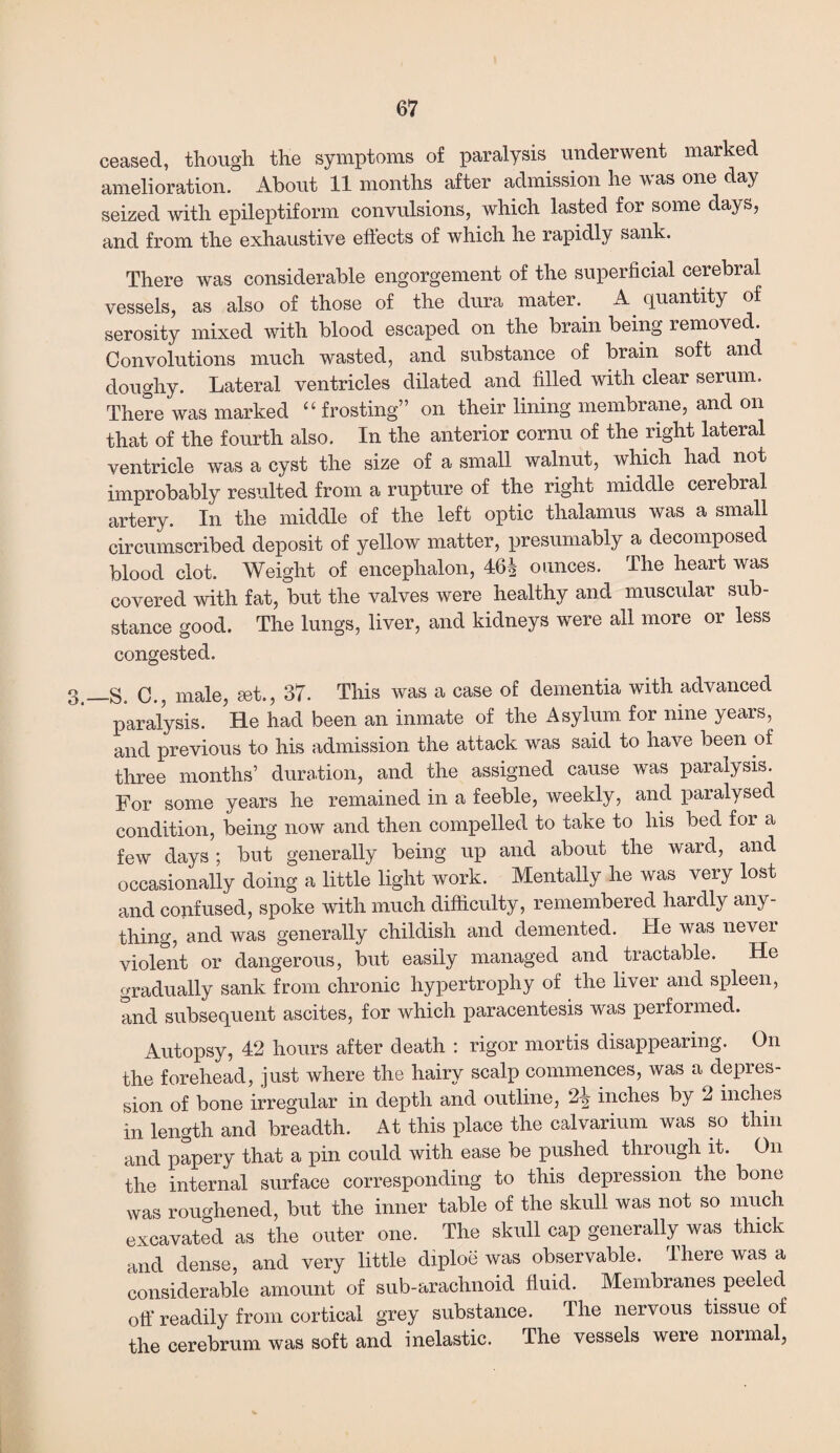 ceased, though the symptoms of paralysis underwent marked amelioration. About 11 months after admission he was one day seized with epileptiform convulsions, which lasted for some days, and from the exhaustive effects of which he rapidly sank. There was considerable engorgement of the superficial cerebral vessels, as also of those of the dura mater. A quantity of serosity mixed with blood escaped on the brain being removed. Convolutions much wasted, and substance of brain soft and doughy. Lateral ventricles dilated and filled with clear serum. There was marked “ frosting” on their lining membrane, and on that of the fourth also. In the anterior cornu of the right lateral ventricle was a cyst the size of a small walnut, which had not improbably resulted from a rupture of the right middle cerebral artery. In the middle of the left optic thalamus was a small circumscribed deposit of yellow matter, presumably a decomposed blood clot. Weight of encephalon, 46§ ounces. The heart was covered with fat, but the valves were healthy and muscular sub¬ stance good. The lungs, liver, and kidneys were all more or less congested. 3_s. 0.5 male, set., 37. This was a case of dementia with advanced paralysis. He had been an inmate of the Asylum for nine years, and previous to his admission the attack was said to have been of three months’ duration, and the assigned cause was paralysis. For some years he remained in a feeble, weekly, and paralysed condition, being now and then compelled to take to his bed for a few days; but generally being up and about the ward, and occasionally doing a little light work. Mentally he was very lost and confused, spoke with much difficulty, remembered hardly any¬ thing, and was generally childish and demented. He was nevei violent or dangerous, but easily managed and tractable. He gradually sank from chronic hypertrophy of the liver and spleen, and subsequent ascites, for which paracentesis was performed. Autopsy, 42 hours after death : rigor mortis disappearing. On the forehead, just where the hairy scalp commences, was a depres¬ sion of bone irregular in depth and outline, 2-§ inches by 2 inches in length and breadth. At this place the calvarium was so thin and papery that a pin could with ease be pushed through it. On the internal surface corresponding to this depression the bone was roughened, but the inner table of the skull was not so much excavated as the outer one. The skull cap generally was thick and dense, and very little diploe was observable. There was a considerable amount of sub-arachnoid fluid. Membranes peeled off readily from cortical grey substance. The nervous tissue of the cerebrum was soft and inelastic. The vessels were normal,