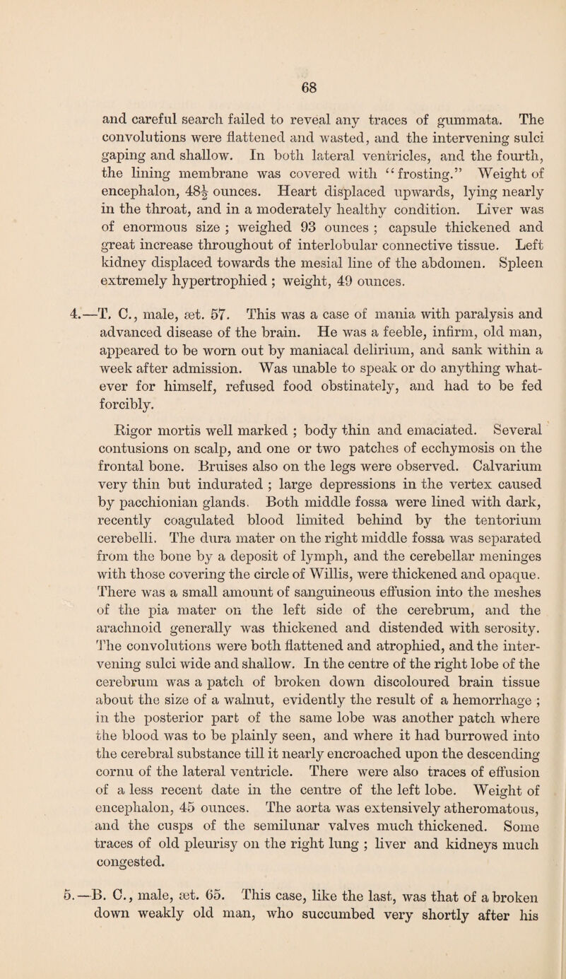 and careful search, failed to reveal any traces of gummata. The convolutions were flattened and wasted, and the intervening sulci gaping and shallow. In both lateral ventricles, and the fourth, the lining membrane was covered with “ frosting.” Weight of encephalon, 481? ounces. Heart displaced upwards, lying nearly in the throat, and in a moderately healthy condition. Liver was of enormous size ; weighed 93 ounces ; capsule thickened and great increase throughout of interlobular connective tissue. Left kidney displaced towards the mesial line of the abdomen. Spleen extremely hypertrophied ; weight, 49 ounces. 4.—T. C., male, set. 57. This was a case of mania with paralysis and advanced disease of the brain. He was a feeble, infirm, old man, appeared to be worn out by maniacal delirium, and sank within a week after admission. Was unable to speak or do anything what¬ ever for himself, refused food obstinately, and had to be fed forcibly. Rigor mortis well marked ; body thin and emaciated. Several contusions on scalp, and one or two patches of ecchymosis on the frontal bone. Bruises also on the legs were observed. Calvarium very thin but indurated ; large depressions in the vertex caused by pacchionian glands. Both middle fossa were lined with dark, recently coagulated blood limited behind by the tentorium cerebelli. The dura mater on the right middle fossa was separated from the bone by a deposit of lymph, and the cerebellar meninges with those covering the circle of Willis, were thickened and opaque. There was a small amount of sanguineous effusion into the meshes of the pia mater on the left side of the cerebrum, and the arachnoid generally was thickened and distended with serosity. The convolutions were both flattened and atrophied, and the inter¬ vening sulci wide and shallow. In the centre of the right lobe of the cerebrum was a patch of broken down discoloured brain tissue about the size of a walnut, evidently the result of a hemorrhage ; in the posterior part of the same lobe was another patch where the blood was to be plainly seen, and where it had burrowed into the cerebral substance till it nearly encroached upon the descending cornu of the lateral ventricle. There were also traces of effusion of a less recent date in the centre of the left lobe. Weight of encephalon, 45 ounces. The aorta was extensively atheromatous, and the cusps of the semilunar valves much thickened. Some traces of old pleurisy on the right lung ; liver and kidneys much congested. 5.—B. C., male, set. 65. This case, like the last, was that of a broken down weakly old man, who succumbed very shortly after his