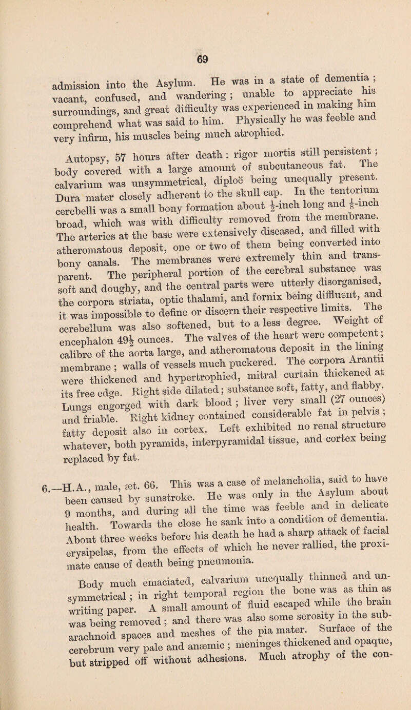 admission into the Asylum. He was in a state of dementia, vacant, confused, and wandering; unable to appreciate his surroundings, and great difficulty was experienced in making hi comprehend what was said to him. Physically he was feeble and very infirm, his muscles being much atrophied. Autopsy, 57 hours after death: rigor mortis still persistent; body covered with a large amount of subcutaneous tat. ih calvarium was unsymmetrical, diploe being unequally present. Dura mater closely adherent to the skull cap. In the tentorium cerebelli was a small bony formation about *-mch long and fine broad, which was with difficulty removed from the membrane^ The arteries at the base were extensively diseased, and filled with atheromatous deposit, one or two of them being converted into bony canals. The membranes were extremely thm and tra parent The peripheral portion of the cerebral substance was soft and doughy, and the central parts were the corpora striata, optic thalami, and fornix being diffluent, and it was impossible to define or discern their respective lumte- The cerebellum was also softened, but to a less degree. Weight ot encephalon 49J ounces. The valves of the heart were c°mpeten. , calibre of the aorta large, and atheromatous deposit in the hn S membrane ; walls of vessels much puckered, lhe corpora Arant were thickened and hypertrophied, mitral curtain thickened at its free edge. Right side dilated; substance soft, fatty, and flabby. Lungs engorged with dark blood ; liver very small (27 ounces) and friable. Eight kidney contained considerable fat m pelvis ; fatty deposit also in cortex. Left exhibited no renal structure whatever, both pyramids, interpyramidal tissue, and cortex being replaced by fat. a TT A male set 66. This was a case of melancholia, said to have 6' been caused, ^y sunstroke. He was **£*%**£ 9 months, and during all the time was feeble and in delicate health. Towards the close he sank into a condition of dementia. Ibout three weeks before his death he had a sharp attack of facial erysipelas, from the effects of which he never rallied, the prox mate cause of death being pneumonia. Body much emaciated, calvarium unequally thinned and un- svmmetrical • in right temporal region the bone was as thm as writin paper. A small amount of fluid escaped while the brain was being removed ; and there was also some serosity m the sub¬ arachnoid spaces and meshes of the pia mater. Surface of the cerebrum y£y pale and anaemic ; meninges thickened and opaque, but stripped off without adhesions. Much atrophy of the con-