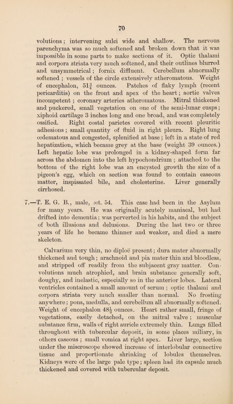 volutions; intervening sulci wide and shallow. The nervous parenchyma was so much softened and broken down that it was impossible in some parts to make sections of it. Optic thalami and corpora striata very much softened, and their outlines blurred and unsymmetrical; fornix diffluent. Cerebellum abnormally softened ; vessels of the circle extensively atheromatous. Weight of encephalon, 51f ounces. Patches of flaky lymph (recent pericarditis) on the front and apex of the heart; aortic valves incompetent ; coronary arteries atheromatous. Mitral thickened and puckered, small vegetation on one of the semi-lunar cusps; xiphoid cartilage 3 inches long and one broad, and was completely ossified. Right costal parietes covered with recent pleuritic adhesions ; small quantity of fluid in right pleura. Right lung cedematous and congested, splenified at base ; left in a state of red hepatization, which became grey at the base (weight 39 ounces.) Left hepatic lobe was prolonged in a kidney-shaped form far across the abdomen into the left hypochondrium ; attached to the bottom of the right lobe was an encysted growth the size of a pigeon's egg, which on section was found to contain caseous matter, inspissated bile, and cholesterine. Liver generally cirrhosed. 7.—T. E. G. B., male, set. 54. This case had been in the Asylum for many years. He was originally acutely maniacal, but had drifted into dementia; was perverted in his habits, and the subject of both illusions and delusions. During the last two or three years of life he became thinner and weaker, and died a mere skeleton. Calvarium very thin, no diploe present; dura mater abnormally thickened and tough ; arachnoid and pia mater thin and bloodless, and stripped off readily from the subjacent gray matter. Con¬ volutions much atrophied, and brain substance generally soft, doughy, and inelastic, especially so in the anterior lobes. Lateral ventricles contained a small amount of serum ; optic thalami and corpora striata very much smaller than normal. No frosting anywhere; pons, medulla, and cerebellum all abnormally softened. Weight of encephalon 48^ ounces. Heart rather small, fringe of vegetations, easily detached, on the mitral valve ; muscular substance firm, walls of right auricle extremely thin. Lungs filled throughout with tubercular deposit, in some places miliary, in others caseous ; small vomica at right apex. Liver large, section under the miscroscope showed increase of interlobular connective tissue and proportionate shrinking of lobules themselves. Kidneys were of the large pale type; spleen had its capsule much thickened and covered with tubercular deposit.