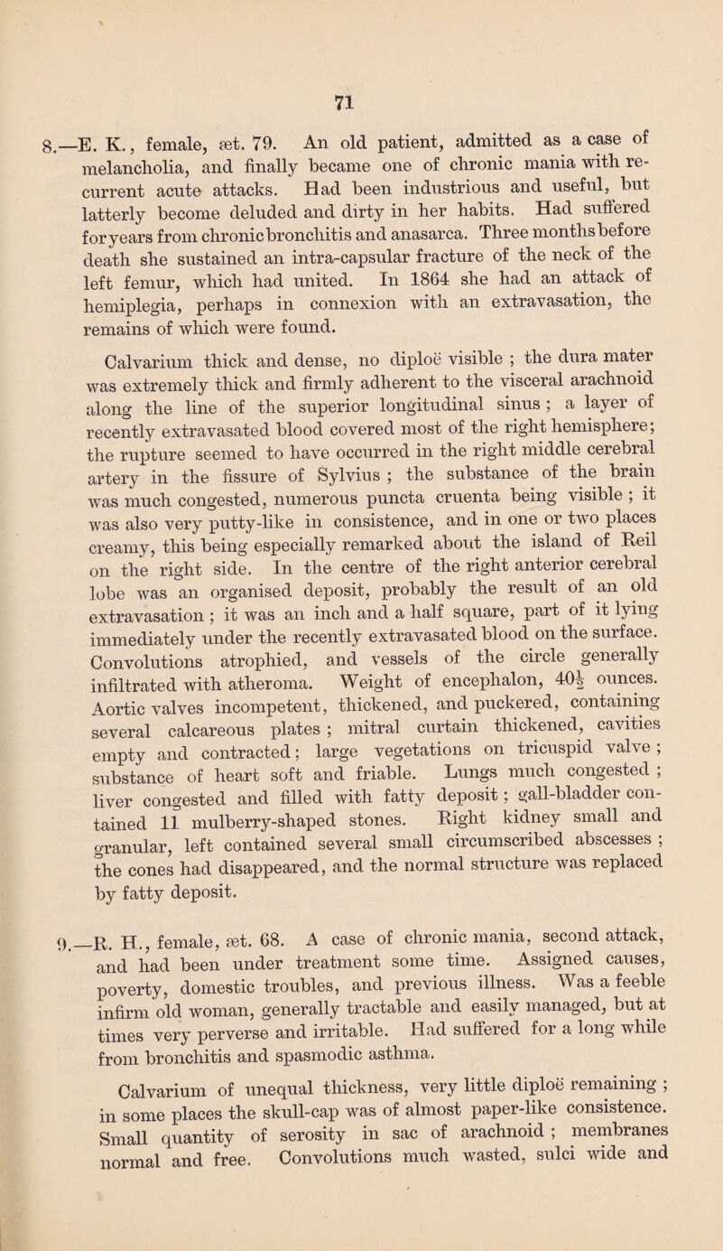 8.—E. K., female, set. 79. An old patient, admitted as a case of melancholia, and finally became one of chronic mania with re¬ current acute attacks. Had been industrious and useful, but latterly become deluded and dirty in her habits. Had suffered foryears from chronic bronchitis and anasarca. Three months before death she sustained an intra-capsular fracture of the neck of the left femur, which had united. In 1864 she had an attack of hemiplegia, perhaps in connexion with an extravasation, the remains of which were found. Calvarium thick and dense, no diploe visible ; the dura mater was extremely thick and firmly adherent to the visceral arachnoid along the line of the superior longitudinal sinus ; a layer of recently extravasated blood covered most of the right hemisphere; the rupture seemed to have occurred in the right middle cerebral artery in the fissure of Sylvius ; the substance of the brain was much congested, numerous puncta cruenta being visible ; it was also very putty-like in consistence, and in one or two places creamy, this being especially remarked about the island of Reil on the right side. In the centre of the right anterior cerebral lobe was an organised deposit, probably the result of an old extravasation ; it was an inch and a half square, part of it lying immediately under the recently extravasated blood on the surface. Convolutions atrophied, and vessels of the circle generally infiltrated with atheroma. Weight of encephalon, 404 ounces. Aortic valves incompetent, thickened, and puckered, containing several calcareous plates ; mitral curtain thickened, cavities empty and contracted; large vegetations on tricuspid valve; substance of heart soft and friable. Lungs much congested ; liver congested and filled with fatty deposit; gall-bladder con¬ tained if mulberry-shaped stones. Right kidney small and granular, left contained several small circumscribed abscesses ; the cones had disappeared, and the normal structure was replaced by fatty deposit. 9._R. H., female, set. 68. A case of chronic mania, second attack, and had been under treatment some time. Assigned causes, poverty, domestic troubles, and previous illness. Was a feeble infirm old woman, generally tractable and easily managed, but at times very perverse and irritable. Had suffered for a long while from bronchitis and spasmodic asthma. Calvarium of unequal thickness, very little diploe remaining ; in some places the skull-cap was of almost paper-like consistence. Small quantity of serosity in sac of arachnoid ; membranes normal and free. Convolutions much wasted, sulci wide and