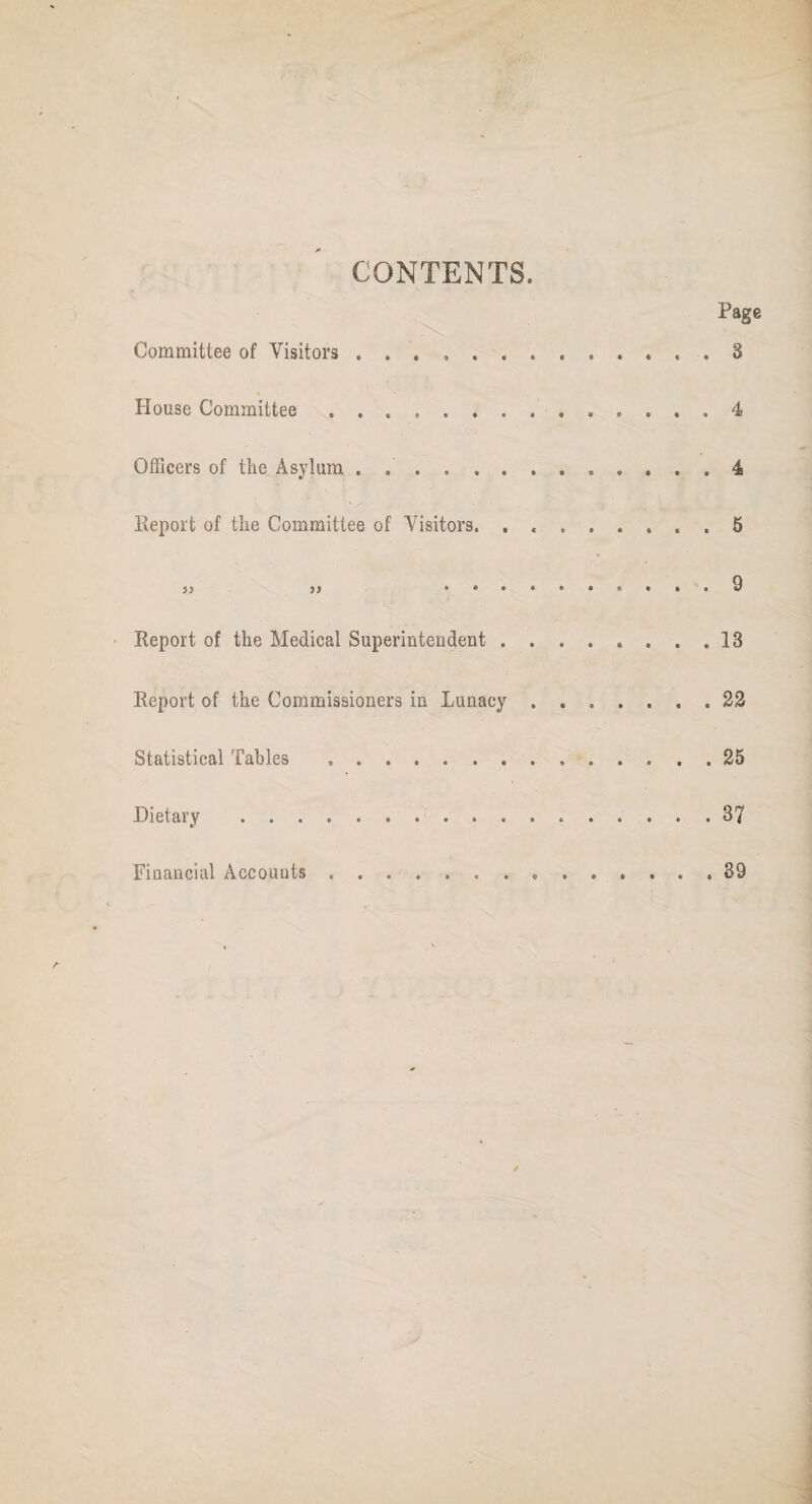 CONTENTS. Page Committee of Visitors., . 3 House Committee. 4 Officers of the Asylum ............. 4 Report of the Committee of Visitors. ........ 5 }} 5) ..........9 Report of the Medical Superintendent.13 Report of the Commissioners in Lunacy.22 Statistical Tables ..25 Dietary .37 Financial Accounts. 39