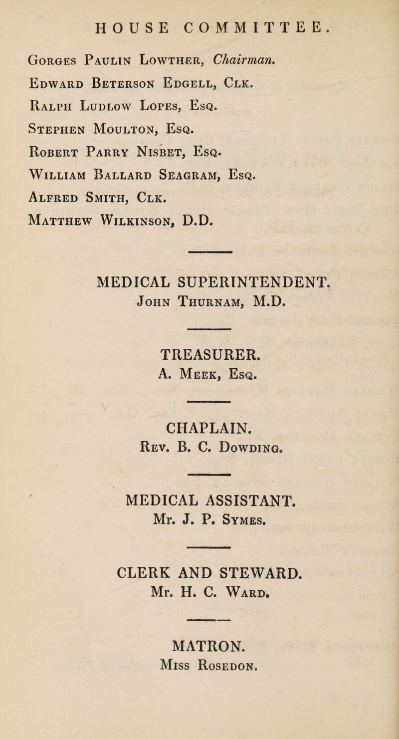 HOUSE COMMITTEE. Gorges Paulin Lowther, Chairman. Edward Beterson Edgell, Clk. Ralph Ludlow Lopes, Esq. Stephen Moulton, Esq. Robert Parry Nisbet, Esq. William Ballard Seagram, Esq. Alfred Smith, Clk. Matthew Wilkinson, D.D. MEDICAL SUPERINTENDENT. John Thurnam, M.D. TREASURER. A. Meek, Esq. CHAPLAIN. Rev, B. C. Dowding. MEDICAL ASSISTANT. Mr. J. P. Symes. CLERK AND STEWARD. Mr, H. C. Ward. MATRON. Miss Rosedon.