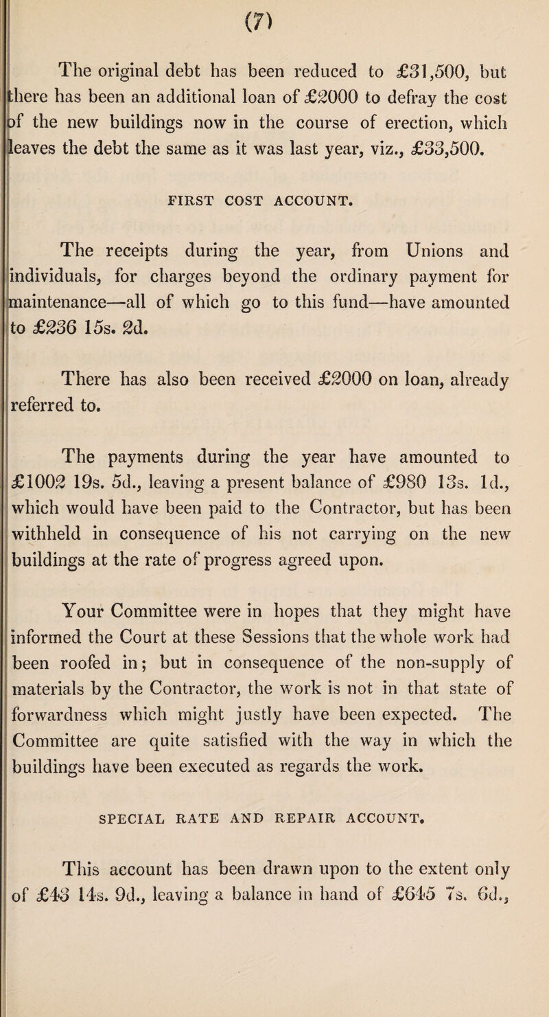 The original debt has been reduced to £31,500, but there has been an additional loan of ££000 to defray the cost of the new buildings now in the course of erection, which leaves the debt the same as it was last year, viz., £33,500. FIRST COST ACCOUNT. The receipts during the year, from Unions and individuals, for charges beyond the ordinary payment for maintenance—all of which go to this fund—have amounted to ££36 15s. £d. There has also been received ££000 on loan, already referred to. The payments during the year have amounted to £100£ 19s. 5d., leaving a present balance of £980 13s. Id., which would have been paid to the Contractor, but has been withheld in consequence of his not carrying on the new buildings at the rate of progress agreed upon. J Your Committee were in hopes that they might have informed the Court at these Sessions that the whole work had been roofed in; but in consequence of the non-supply of materials by the Contractor, the work is not in that state of forwardness which might justly have been expected. The Committee are quite satisfied with the way in which the buildings have been executed as regards the work. SPECIAL RATE AND REPAIR ACCOUNT. This account has been drawn upon to the extent only of £43 14s. 9d., leaving a balance in hand of £645 Ts. 6d,,