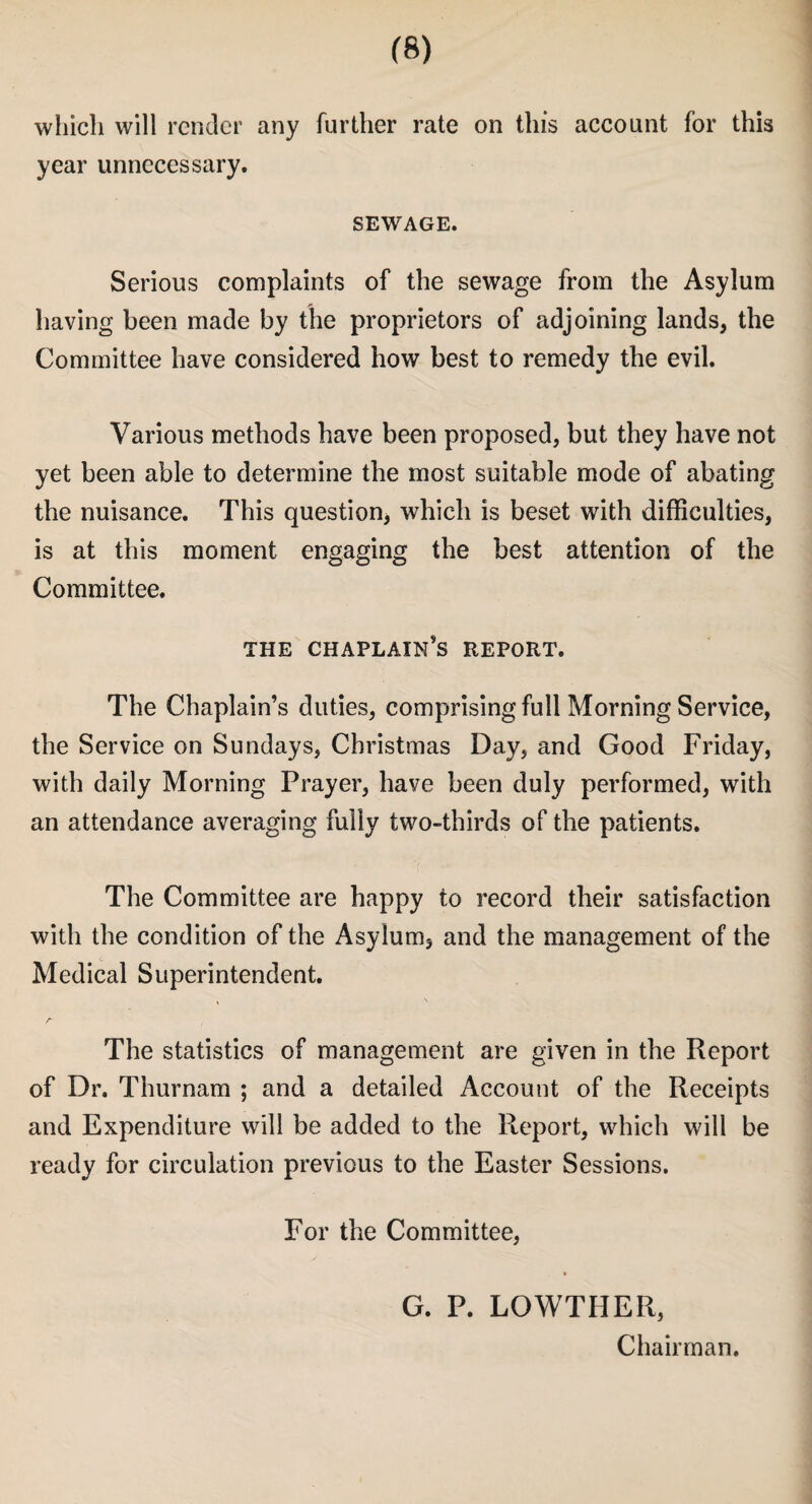 which will render any further rate on this account for this year unnecessary. SEWAGE. Serious complaints of the sewage from the Asylum having been made by the proprietors of adjoining lands, the Committee have considered how best to remedy the evil. Various methods have been proposed, but they have not yet been able to determine the most suitable mode of abating the nuisance. This question, which is beset with difficulties, is at this moment engaging the best attention of the Committee. THE CHAPLAIN^ REPORT. The Chaplain’s duties, comprising full Morning Service, the Service on Sundays, Christmas Day, and Good Friday, with daily Morning Prayer, have been duly performed, with an attendance averaging fully two-thirds of the patients. The Committee are happy to record their satisfaction with the condition of the Asylum, and the management of the Medical Superintendent. The statistics of management are given in the Report of Dr. Thurnam ; and a detailed Account of the Receipts and Expenditure will be added to the Report, which will be ready for circulation previous to the Easter Sessions. For the Committee, G. P. LOWTHER, Chairman.