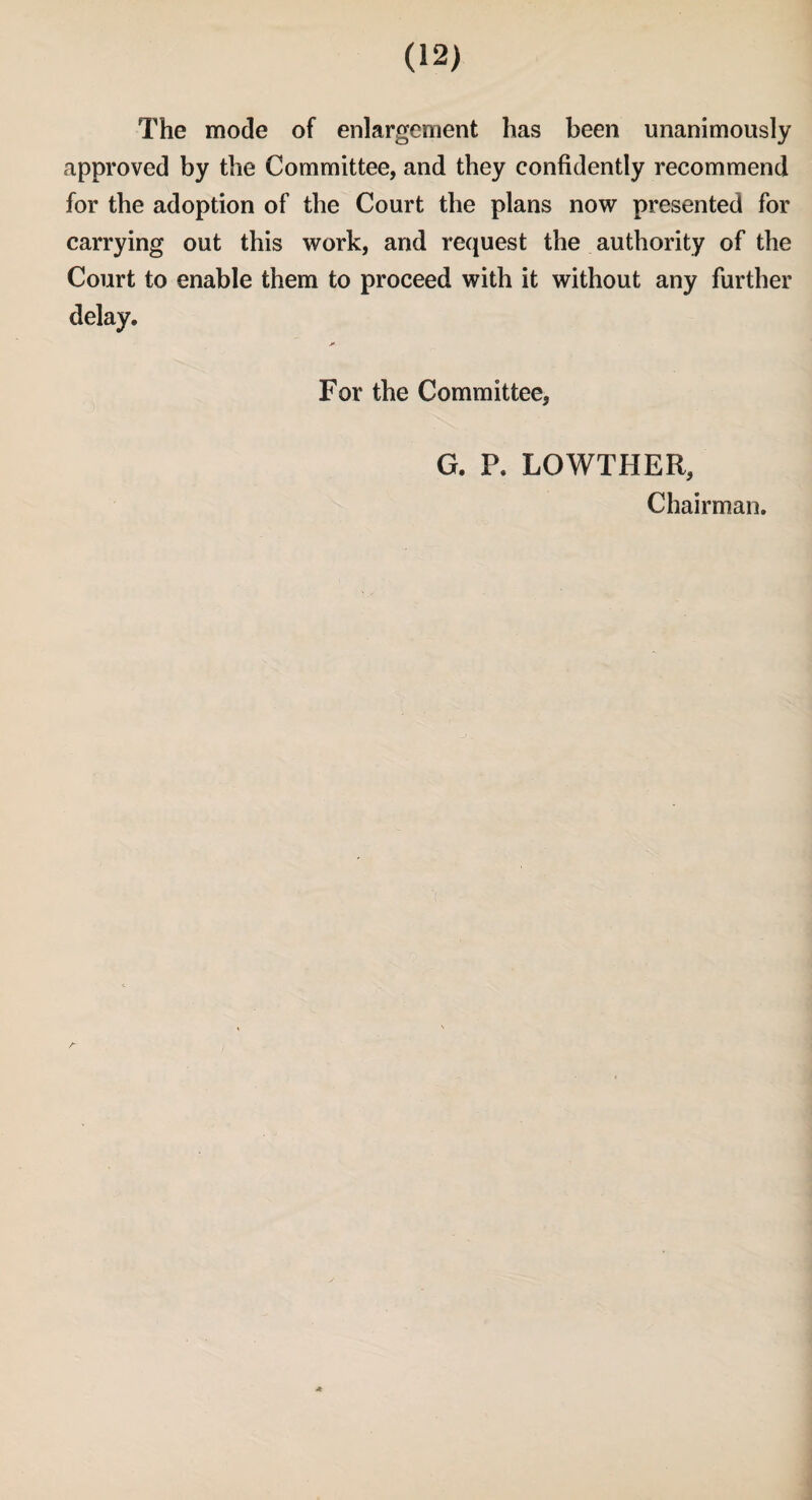 The mode of enlargement has been unanimously approved by the Committee, and they confidently recommend for the adoption of the Court the plans now presented for carrying out this work, and request the authority of the Court to enable them to proceed with it without any further delay. For the Committee, G. P. LOWTHER, Chairman.