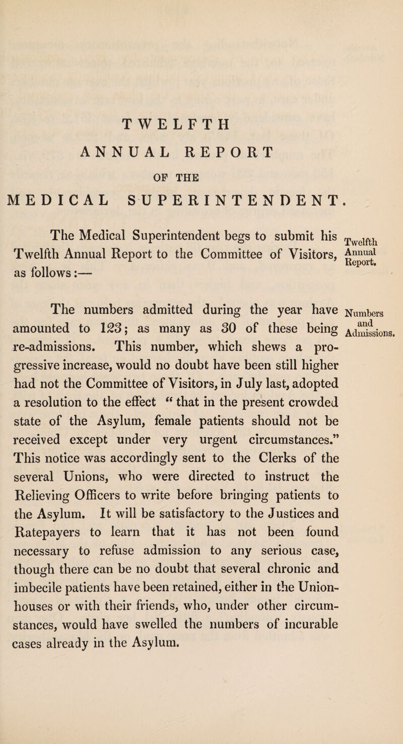 TWELFTH ANNUAL REPORT OP THE MEDICAL SUPERINTENDENT The Medical Superintendent begs to submit his Twelfth Annual Report to the Committee of Visitors, as follows The numbers admitted during the year have amounted to 123; as many as 30 of these being re-admissions. This number, which shews a pro¬ gressive increase, would no doubt have been still higher had not the Committee of Visitors, in July last, adopted a resolution to the effect “ that in the present crowded state of the Asylum, female patients should not be received except under very urgent circumstances.” This notice was accordingly sent to the Clerks of the several Unions, who were directed to instruct the Relieving Officers to write before bringing patients to the Asylum. It will be satisfactory to the Justices and Ratepayers to learn that it has not been found necessary to refuse admission to any serious case, though there can be no doubt that several chronic and imbecile patients have been retained, either in the Union- houses or with their friends, who, under other circum¬ stances, would have swelled the numbers of incurable cases already in the Asylum. Twelfth Annual Report. Numbers and Admissions.