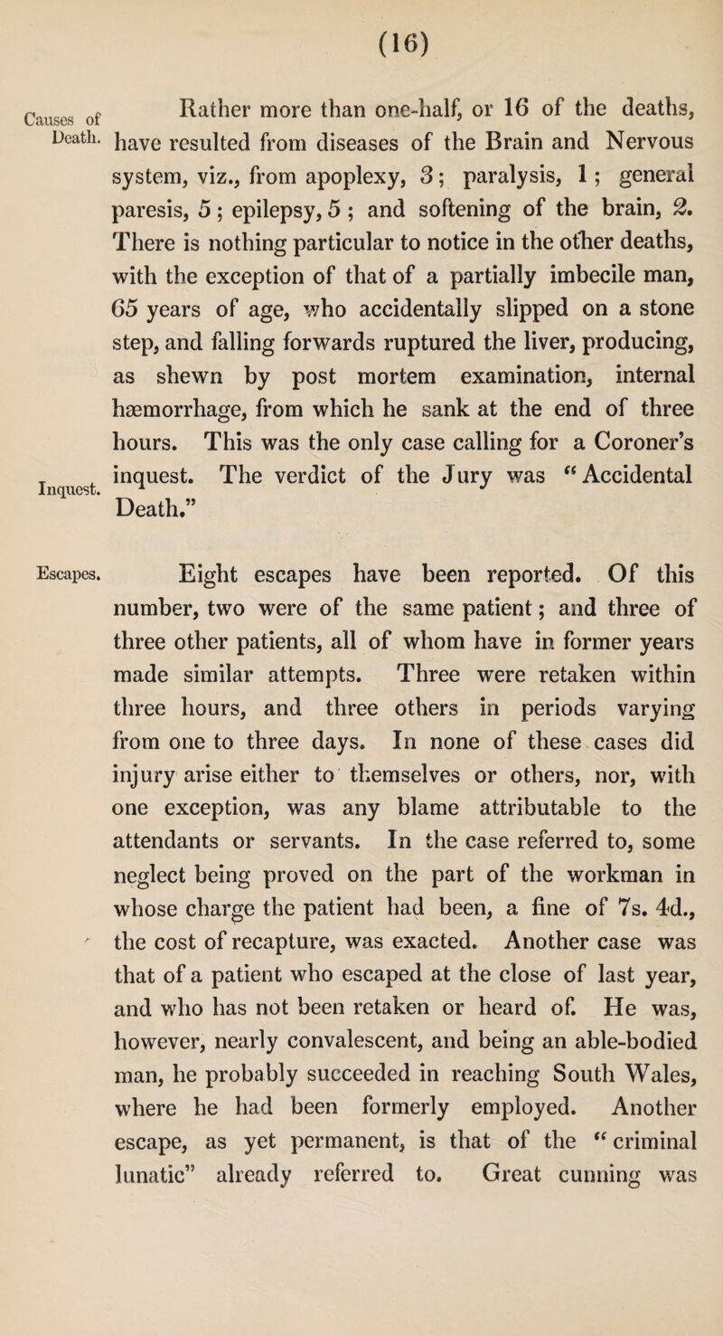 Causes of Death. Inquest. Escapes. Rather more than one-half, or 16 of the deaths, have resulted from diseases of the Brain and Nervous system, viz., from apoplexy, 3; paralysis, 1; general paresis, 5; epilepsy, 5 ; and softening of the brain, 2. There is nothing particular to notice in the ofher deaths, with the exception of that of a partially imbecile man, 65 years of age, who accidentally slipped on a stone step, and falling forwards ruptured the liver, producing, as shewn by post mortem examination, internal haemorrhage, from which he sank at the end of three hours. This was the only case calling for a Coroner’s inquest. The verdict of the Jury was “Accidental Death.” Eight escapes have been reported. Of this number, two were of the same patient; and three of three other patients, all of whom have in former years made similar attempts. Three were retaken within three hours, and three others in periods varying from one to three days. In none of these cases did injury arise either to themselves or others, nor, with one exception, was any blame attributable to the attendants or servants. In the case referred to, some neglect being proved on the part of the workman in whose charge the patient had been, a fine of 7s. 4d., the cost of recapture, was exacted. Another case was that of a patient who escaped at the close of last year, and who has not been retaken or heard of. He was, however, nearly convalescent, and being an able-bodied man, he probably succeeded in reaching South Wales, where he had been formerly employed. Another escape, as yet permanent, is that of the “ criminal lunatic” already referred to. Great cunning was