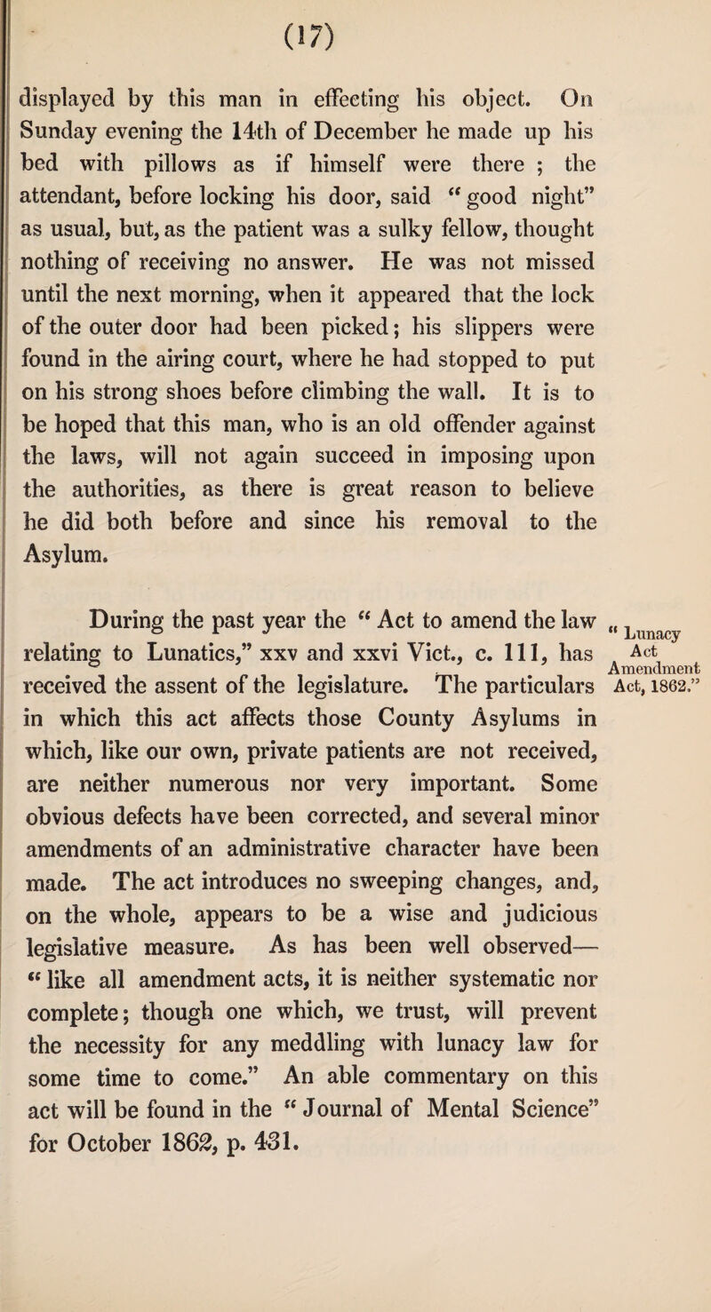 displayed by this man in effecting his object. On Sunday evening the 14th of December he made up his bed with pillows as if himself were there ; the attendant, before locking his door, said “ good night” as usual, but, as the patient was a sulky fellow, thought nothing of receiving no answer. He was not missed until the next morning, when it appeared that the lock of the outer door had been picked; his slippers were found in the airing court, where he had stopped to put on his strong shoes before climbing the wall. It is to be hoped that this man, who is an old offender against the laws, will not again succeed in imposing upon the authorities, as there is great reason to believe he did both before and since his removal to the Asylum. During the past year the “ Act to amend the law relating to Lunatics,” xxv and xxvi Viet., c. Ill, has received the assent of the legislature. The particulars in which this act affects those County Asylums in which, like our own, private patients are not received, are neither numerous nor very important. Some obvious defects have been corrected, and several minor amendments of an administrative character have been made. The act introduces no sweeping changes, and, on the whole, appears to be a wise and judicious legislative measure. As has been well observed—- “ like all amendment acts, it is neither systematic nor complete; though one which, we trust, will prevent the necessity for any meddling with lunacy law for some time to come.” An able commentary on this act will be found in the “ Journal of Mental Science” for October 1862} p. 431. “ Lunacy Act Amendment Act, 1862,”