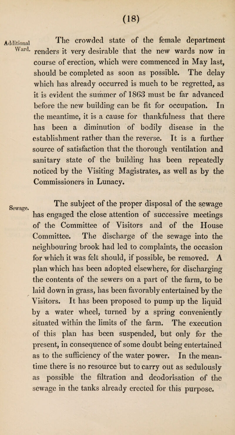 itionai The crowded state of the female department Ward. ren(]ers it very desirable that the new wards now in course of erection, which were commenced in May last, should be completed as soon as possible. The delay which has already occurred is much to be regretted, as it is evident the summer of 1863 must be far advanced before the new building can be fit for occupation. In the meantime, it is a cause for thankfulness that there has been a diminution of bodily disease in the establishment rather than the reverse. It is a further source of satisfaction that the thorough ventilation and sanitary state of the building has been repeatedly noticed by the Visiting Magistrates, as well as by the Commissioners in Lunacy. Sewage. The subject of the proper disposal of the sewage has engaged the close attention of successive meetings of the Committee of Visitors and of the House Committee. The discharge of the sewage into the neighbouring brook had led to complaints, the occasion for which it was felt should, if possible, be removed. A plan which has been adopted elsewhere, for discharging the contents of the sewers on a part of the farm, to be laid down in grass, has been favorably entertained by the Visitors. It has been proposed to pump up the liquid by a water wheel, turned by a spring conveniently situated within the limits of the farm. The execution of this plan has been suspended, but only for the present, in consequence of some doubt being entertained as to the sufficiency of the water power. In the mean¬ time there is no resource but to carry out as sedulously as possible the filtration and deodorisation of the sewage in the tanks already erected for this purpose.