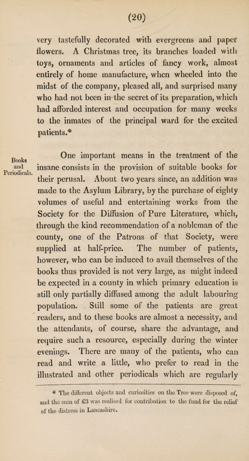 very tastefully decorated with evergreens and paper flowers. A Christmas tree, its branches loaded with toys, ornaments and articles of fancy work, almost entirely of home manufacture, when wheeled into the midst of the company, pleased all, and surprised many who had not been in' the secret of its preparation, which had afforded interest and occupation for many weeks to the inmates of the principal ward for the excited patients.^ One important means in the treatment of the lSOOKS and insane consists in the provision of suitable books for Periodicals. their perusal. About two years since, an addition was made to the Asylum Library, by the purchase of eighty volumes of useful and entertaining works from the Society for the Diffusion of Pure Literature, which, through the kind recommendation of a nobleman of the county, one of the Patrons of that Society, were supplied at half-price. The number of patients, however, who can be induced to avail themselves of the books thus provided is not very large, as might indeed be expected in a county in which primary education is still only partially diffused among the adult labouring population. . Still some of the patients are great readers, and to these books are almost a necessity, and the attendants, of course, share the advantage, and require such a resource, especially during the winter evenings. There are many of the patients, who can read and write a little, who prefer to read in the illustrated and other periodicals which are regularly * The different objects and curiosities on the Tree were disposed of, and the sum of £3 was realised for contribution to the fund for the relief of the distress in Lancashire.