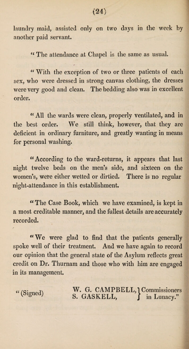 laundry maid, assisted only on two days in the week by another paid servant. “ The attendance at Chapel is the same as usual. “ With the exception of two or three patients of each sex, who were dressed in strong canvas clothing, the dresses were very good and clean. The bedding also was in excellent order. “ All the wards were clean, properly ventilated, and in the best order. We still think, however, that they are deficient in ordinary furniture, and greatly wanting in means for personal washing. “ According to the ward-returns, it appears that last night twelve beds on the men’s side, and sixteen on the women’s, were either wetted or dirtied. There is no regular night-attendance in this establishment. “ The Case Book, which we have examined, is kept in a most creditable manner, and the fullest details are accurately recorded. “We were glad to find that the patients generally spoke well of their treatment. And we have again to record our opinion that the general state of the Asylum reflects great credit on Dr. Thurnam and those who with him are engaged in its management. <£ (Signed) W. G. CAMPBELL,! Commissioners S. GASKELL, J in Lunacy.”