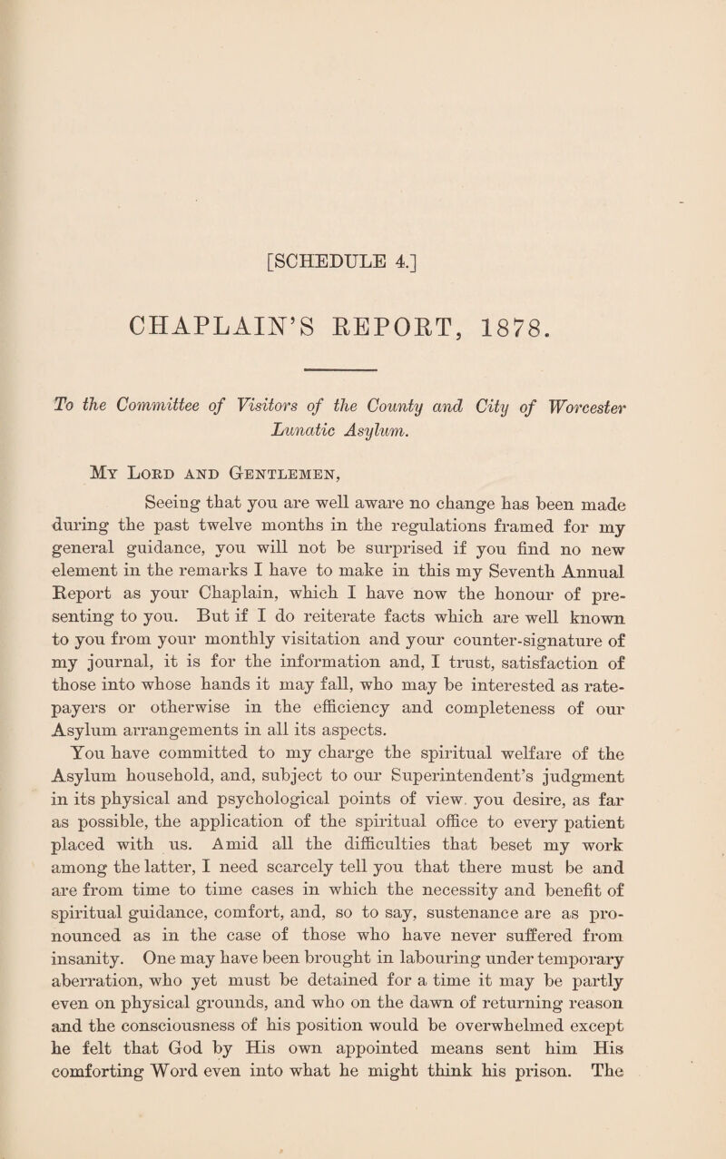 [SCHEDULE 4.] CHAPLAIN’S REPOET, 1878. To the Committee of Visitors of the County and City of Worcester Lunatic Asylum. My Lord and Gentlemen, Seeing that you are well aware no change has been made during the past twelve months in the regulations framed for my general guidance, you will not be surprised if you find no new element in the remarks I have to make in this my Seventh Annual Report as your Chaplain, which I have now the honour of pre¬ senting to you. But if I do reiterate facts which are well known to you from your monthly visitation and your counter-signature of my journal, it is for the information and, I trust, satisfaction of those into whose hands it may fall, who may be interested as rate¬ payers or otherwise in the efficiency and completeness of our Asylum arrangements in all its aspects. You have committed to my charge the spiritual welfare of the Asylum household, and, subject to our Superintendent’s judgment in its physical and psychological points of view, you desire, as far as possible, the application of the spiritual office to every patient placed with us. Amid all the difficulties that beset my work among the latter, I need scarcely tell you that there must be and are from time to time cases in which the necessity and benefit of spiritual guidance, comfort, and, so to say, sustenance are as pro¬ nounced as in the case of those who have never suffered from insanity. One may have been brought in labouring under temporary aberration, who yet must be detained for a time it may be partly even on physical grounds, and who on the dawn of returning reason and the consciousness of his position would be overwhelmed except he felt that God by His own appointed means sent him His comforting Word even into what he might think his prison. The