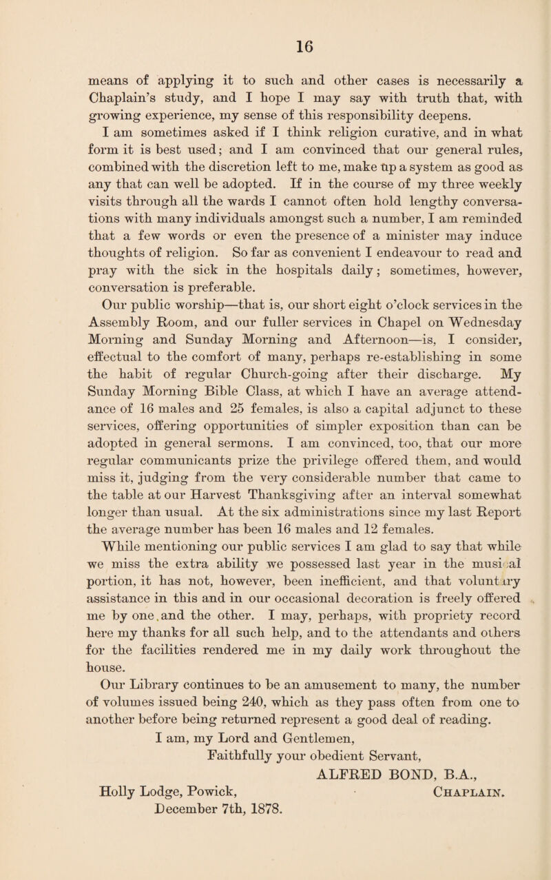 means of applying it to such and other cases is necessarily a Chaplain’s study, and I hope I may say with truth that, with growing experience, my sense of this responsibility deepens. I am sometimes asked if I think religion curative, and in what form it is best used; and I am convinced that our general rules, combined with the discretion left to me, make up a system as good as any that can well be adopted. If in the course of my three weekly visits through all the wards I cannot often hold lengthy conversa¬ tions with many individuals amongst such a number, I am reminded that a few words or even the presence of a minister may induce thoughts of religion. So far as convenient I endeavour to read and pray with the sick in the hospitals daily; sometimes, however, conversation is preferable. Our public worship—that is, our short eight o’clock services in the Assembly Room, and our fuller services in Chapel on Wednesday Morning and Sunday Morning and Afternoon—is, I consider, effectual to the comfort of many, perhaps re-establishing in some the habit of regular Church-going after their discharge. My Sunday Morning Bible Class, at which I have an average attend¬ ance of 16 males and 25 females, is also a capital adjunct to these services, offering opportunities of simpler exposition than can be adopted in general sermons. I am convinced, too, that our more regular communicants prize the privilege offered them, and would miss it, judging from the very considerable number that came to the table at our Harvest Thanksgiving after an interval somewhat longer than usual. At the six administrations since my last Report the average number has been 16 males and 12 females. While mentioning our public services I am glad to say that while we miss the extra ability we possessed last year in the musi al portion, it has not, however, been inefficient, and that volunt try assistance in this and in our occasional decoration is freely offered me by one. and the other. I may, perhaps, with propriety record here my thanks for all such help, and to the attendants and others for the facilities rendered me in my daily work throughout the house. Our Library continues to be an amusement to many, the number of volumes issued being 240, which as they pass often from one to another before being returned represent a good deal of reading. I am, my Lord and Gentlemen, Faithfully your obedient Servant, ALFRED BOND, B.A., Holly Lodge, Powick, Chaplain. December 7th, 1878.