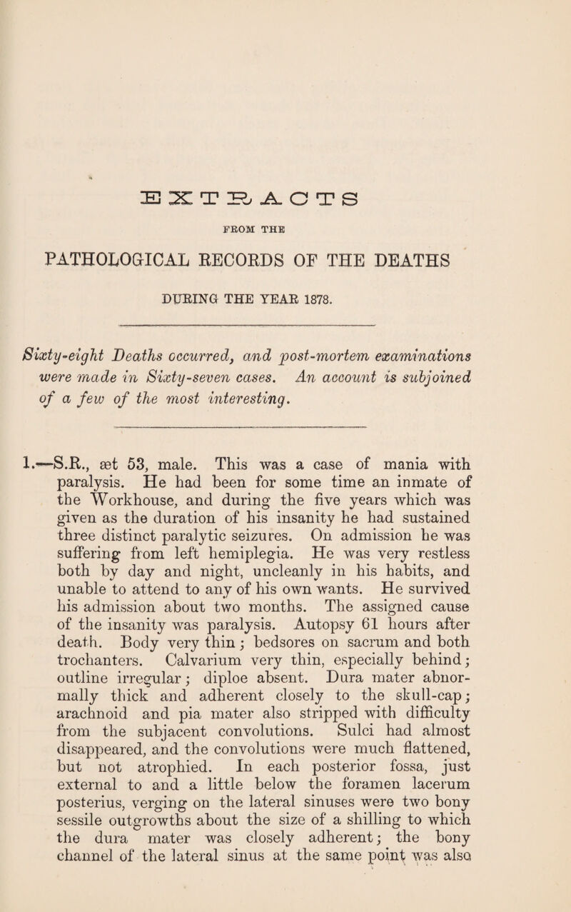 EXTS.A.OTS FROM THE PATHOLOGICAL RECORDS OF THE DEATHS DXJEING THE YEAE 1878. Sixty-eight Deaths occurred, and post-mortem examinations were made in Sixty-seven cases. An account is subjoined of a few of the most interesting. L—S.R., eet 53, male. This was a case of mania with paralysis. He had been for some time an inmate of the Workhouse, and during the five years which was given as the duration of his insanity he had sustained three distinct paralytic seizures. On admission he was suffering from left hemiplegia. He was very restless both by day and night, uncleanly in his habits, and unable to attend to any of his own wants. He survived his admission about two months. The assigned cause of the insanity was paralysis. Autopsy 61 hours after death. Body very thin; bedsores on sacrum and both trochanters. Calvarium very thin, especially behind; outline irregular; diploe absent. Dura mater abnor¬ mally thick and adherent closely to the skull-cap; arachnoid and pia mater also stripped with difficulty from the subjacent convolutions. Sulci had almost disappeared, and the convolutions were much flattened, but not atrophied. In each posterior fossa, just external to and a little below the foramen lacerum posterius, verging on the lateral sinuses were two bony sessile outgrowths about the size of a shilling to which the dura mater was closely adherent; the bony channel of the lateral sinus at the same point was also