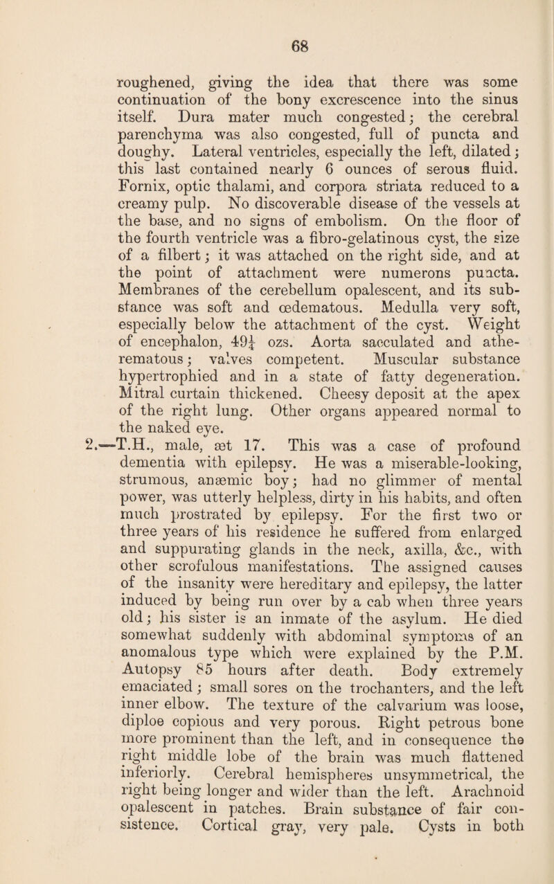 roughened, giving the idea that there was some continuation of the bony excrescence into the sinus itself. Dura mater much congested; the cerebral parenchyma was also congested, full of puncta and doughy. Lateral ventricles, especially the left, dilated; this last contained nearly 6 ounces of serous fluid. Fornix, optic thalami, and corpora striata reduced to a creamy pulp. No discoverable disease of the vessels at the base, and no signs of embolism. On the floor of the fourth ventricle was a fibro-gelatinous cyst, the size of a filbert; it was attached on the right side, and at the point of attachment were numerons puacta. Membranes of the cerebellum opalescent, and its sub¬ stance was soft and oedematous. Medulla very soft, especially below the attachment of the cyst. Weight of encephalon, 49^ ozs. Aorta sacculated and athe- rematous; valves competent. Muscular substance hypertrophied and in a state of fatty degeneration. Mitral curtain thickened. Cheesy deposit at the apex of the right lung. Other organs appeared normal to the naked eye. 26—T.H., male, get 17. This was a case of profound dementia with epilepsy. He was a miserable-looking, strumous, anaemic boy; had no glimmer of mental power, was utterly helpless, dirty in his habits, and often much prostrated b}7 epilepsy. For the first two or three years of his residence lie suffered from enlarged and suppurating glands in the neck, axilla, &c., with other scrofulous manifestations. The assigned causes of the insanity were hereditary and epilepsy, the latter induced by being run over by a cab when three years old; his sister is an inmate of the asylum. He died somewhat suddenly with abdominal symptoms of an anomalous type which were explained by the P.M. Autopsy 85 hours after death. Body extremely emaciated; small sores on the trochanters, and the left inner elbow. The texture of the calvarium was loose, diploe copious and very porous. Right petrous bone more prominent than the left, and in consequence the right middle lobe of the brain was much flattened interiorly. Cerebral hemispheres unsymmetrical, the right being longer and wider than the left. Arachnoid opalescent in patches. Brain substance of fair con¬ sistence. Cortical gray, very pale. Cysts in both