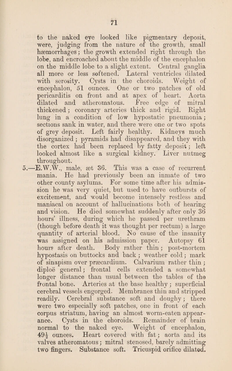 to the naked eye looked like pigmentary deposit, were, judging from the nature of the growth, small haemorrhages; the growth extended right through the lobe, and encroached about the middle of the encephalon on the middle lobe to a slight extent. Central ganglia all more or less softened. Lateral ventricles dilated with serosity. Cysts in the choroids. Weight of encephalon, 51 ounces. One or two patches of old pericarditis on front and at apex of heart. Aorta dilated and atheromatous. Free edge of mitral thickened ; coronary arteries thick and rigid. Right lung in a condition of low hypostatic pneumonia; sections sank in water, and there were one or two spots of grey deposit. Left fairly healthy. Kidneys much disorganized ; pyramids had disappeared, and they with the cortex had been replaced by fatty deposit; left looked almost like a surgical kidney. Liver nutmeg throughout. 5.—E.W.W., male, set 36. This was a case of recurrent mania. He had previously been an inmate of two other county asylums. For some time after his admis¬ sion he was very quiet, but used to have outbursts of excitement, and would become intensely restless and maniacal on account of hallucinations both of hearing and vision. He died somewhat suddenly after only 36 hours’ illness, during which he passed per urethram (though before death it was thought per rectum) a large quantity of arterial blood. Ho cause of the insanity was assigned on his admission paper. Autopsy 61 hours after death. Body rather thin; post-mortem hypostasis on buttocks and back ; weather cold; mark of sinapism over prgecardium. Calvarium rather thin ; diploe general; frontal cells extended a somewhat longer distance than usual between the tables of the frontal bone. Arteries at the base healthy ; superficial cerebral vessels engorged. Membranes thin and stripped readily. Cerebral substance soft and doughy; there were two especially soft patches, one in front of each corpus striatum, having an almost worm-eaten appear- ance. Cysts in the choroids. Remainder of brain normal to the naked eye. Weight of encephalon, 49^ ounces. Heart covered with fat; aorta and its valves atheromatous; mitral stenosed, barely admitting two fingers. Substance soft. Tricuspid orifice dilated.